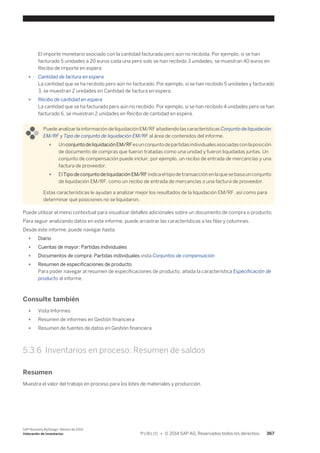 El importe monetario asociado con la cantidad facturada pero aún no recibida. Por ejemplo, si se han 
facturado 5 unidades a 20 euros cada una pero solo se han recibido 3 unidades, se muestran 40 euros en 
Recibo de importe en espera 
● Cantidad de factura en espera 
La cantidad que se ha recibido pero aún no facturado. Por ejemplo, si se han recibido 5 unidades y facturado 
3, se muestran 2 unidades en Cantidad de factura en espera. 
● Recibo de cantidad en espera 
La cantidad que se ha facturado pero aún no recibido. Por ejemplo, si se han recibido 4 unidades pero se han 
facturado 6, se muestran 2 unidades en Recibo de cantidad en espera. 
Puede analizar la información de liquidación EM/RF añadiendo las características Conjunto de liquidación 
EM/RF y Tipo de conjunto de liquidación EM/RF al área de contenidos del informe. 
● Un conjunto de liquidación EM/RF es un conjunto de partidas individuales asociadas con la posición 
de documento de compras que fueron tratadas como una unidad y fueron liquidadas juntas. Un 
conjunto de compensación puede incluir, por ejemplo, un recibo de entrada de mercancías y una 
factura de proveedor. 
● El Tipo de conjunto de liquidación EM/RF indica el tipo de transacción en la que se basa un conjunto 
de liquidación EM/RF, como un recibo de entrada de mercancías o una factura de proveedor. 
Estas características le ayudan a analizar mejor los resultados de la liquidación EM/RF, así como para 
determinar qué posiciones no se liquidaron. 
Puede utilizar el menú contextual para visualizar detalles adicionales sobre un documento de compra o producto. 
Para seguir analizando datos en este informe, puede arrastrar las características a las filas y columnas. 
Desde este informe, puede navegar hasta: 
● Diario 
● Cuentas de mayor: Partidas individuales 
● Documentos de compra: Partidas individuales,vista Conjuntos de compensación 
● Resumen de especificaciones de producto 
Para poder navegar al resumen de especificaciones de producto, añada la característica Especificación de 
producto al informe. 
Consulte también 
● Vista Informes 
● Resumen de informes en Gestión financiera 
● Resumen de fuentes de datos en Gestión financiera 
5.3.6 Inventarios en proceso: Resumen de saldos 
Resumen 
Muestra el valor del trabajo en proceso para los lotes de materiales y producción. 
SAP Business ByDesign, febrero de 2014 
Valoración de inventarios P U B L I C • © 2014 SAP AG. Reservados todos los derechos. 367 
 