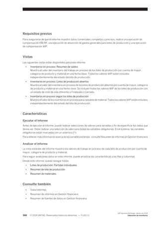 Requisitos previos 
Para asegurarse de que el informe muestre datos comerciales completos y precisos, realice una ejecución de 
compensación EM/RF, una ejecución de absorción de gastos generales para lotes de producción y una ejecución 
de compensación WIP. 
Vistas 
Las siguientes vistas están disponibles para este informe: 
● Inventarios en proceso: Resumen de saldos 
Muestra el valor del inventario del trabajo en proceso de los lotes de producción por cuenta de mayor, 
categoría de producto y material en una fecha clave. Todos los valores WIP están incluidos 
independientemente del estado del lote de producción. 
● Inventarios en proceso: Lotes de producción abiertos 
Muestra el valor del inventario en proceso de los lotes de producción abiertos por cuenta de mayor, categoría 
de producto y material en una fecha clave. Se incluyen todos los valores WIP de los lotes de producción con 
un estado de ciclo de vida diferente a Finalizado o Cerrado. 
● Inventarios en proceso según los lotes de producción 
Muestra el valor de los inventarios en proceso para cada lote de material. Todos los valores WIP están incluidos 
independientemente del estado del lote de producción. 
Características 
Ejecutar el informe 
Antes de ejecutar el informe, puede realizar selecciones de valores para variables a fin de especificar los datos que 
desea ver. Debe realizar una selección de valor para todas las variables obligatorias. En el sistema, las variables 
obligatorias están marcadas con un asterisco (*). 
Para obtener más información acerca de las variables estándar, consulte Resumen de informes en Gestión financiera 
Analizar el informe 
La vista estándar del informe muestra los valores de trabajo en proceso de cada lote de producción por cuenta de 
mayor, categoría de producto y material. 
Para seguir analizando datos en este informe, puede arrastrar las características a las filas y columnas. 
Desde este informe, puede navegar hasta: 
● Lotes de producción: Partidas individuales 
● Resumen de lote de producción 
● Resumen de materiales 
Consulte también 
● Vista Informes 
● Resumen de informes en Gestión financiera 
● Resumen de fuentes de datos en Gestión financiera 
368 © 2014 SAP AG. Reservados todos los derechos. • P U B L I C 
SAP Business ByDesign, febrero de 2014 
Valoración de inventarios 
 