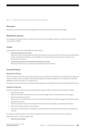 5.3.7 Variaciones de precio de compra 
Resumen 
Muestra las variaciones entre el precio del pedido, el importe de la factura y el importe de pago. 
Requisitos previos 
Para asegurarse de que el informe muestre datos comerciales completos y precisos, realice una ejecución de 
compensación EM/RF. 
Vistas 
Las siguientes vistas están disponibles para este informe: 
● Variaciones de precio de compra 
Muestra las diferencias de pago, las diferencias de tipo de cambio, las diferencias de precio y las diferencias 
totales, y también los importes y las cantidades de compensación por proveedor, por producto y por 
documento de compras. 
● Variaciones de precio de compra por documento de compras 
Muestra las diferencias y los ratios para cada documento de compras. 
Características 
Ejecutar el informe 
Antes de ejecutar el informe, puede realizar selecciones de valores para variables a fin de especificar los datos que 
desea ver. Debe realizar una selección de valor para todas las variables obligatorias. En el sistema, las variables 
obligatorias están marcadas con un asterisco (*). 
Para obtener más información acerca de las variables estándar, consulte Resumen de informes en Gestión financiera 
Analizar el informe 
El informe estándar muestra los siguientes datos para cada proveedor, producto y documento de compras: 
● Diferencias de pago 
Diferencias entre el importe de factura y el importe de pago (como un descuento por pronto pago). 
● Diferencias de tipo de cambio 
Diferencias, en moneda de empresa, entre el importe de la factura y el importe de pago en moneda extranjera. 
● Diferencias de precio 
Diferencias entre el valor de la entrada de mercancías (precio de pedido) y el importe de la factura. 
● Diferencias totales (importes y porcentajes) 
● Importes de compensación y cantidades de compensación de la entrada de mercancías y la recepción de 
facturas 
Para seguir analizando datos en este informe, puede arrastrar las características a las filas y columnas. 
Desde este informe, puede navegar hasta: 
● Resumen de proveedor 
SAP Business ByDesign, febrero de 2014 
Valoración de inventarios P U B L I C • © 2014 SAP AG. Reservados todos los derechos. 369 
 