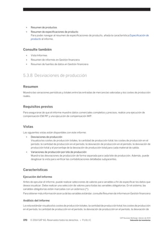 ● Resumen de productos 
● Resumen de especificaciones de producto 
Para poder navegar al resumen de especificaciones de producto, añada la característica Especificación de 
producto al informe. 
Consulte también 
● Vista Informes 
● Resumen de informes en Gestión financiera 
● Resumen de fuentes de datos en Gestión financiera 
5.3.8 Desviaciones de producción 
Resumen 
Muestra las variaciones periódicas y totales entre las entradas de mercancías valoradas y los costes de producción 
reales. 
Requisitos previos 
Para asegurarse de que el informe muestre datos comerciales completos y precisos, realice una ejecución de 
compensación EM/RF y una ejecución de compensación WIP. 
Vistas 
Las siguientes vistas están disponibles con este informe: 
● Desviaciones de producción 
Visualiza los costes de producción totales, la cantidad de producción total, los costes de producción en el 
período, la cantidad de producción en el período, la desviación de producción en el período, la desviación de 
producción total y el porcentaje de la desviación de producción total para cada material de salida. 
● Variaciones de producción por lote de producción 
Muestra las desviaciones de producción de forma separada para cada lote de producción. Además, puede 
desglosar la vista para verificar las contabilizaciones detalladas subyacentes. 
Características 
Ejecución del informe 
Antes de ejecutar el informe, puede realizar selecciones de valores para variables a fin de especificar los datos que 
desea visualizar. Debe realizar una selección de valores para todas las variables obligatorias. En el sistema, las 
variables obligatorias están marcadas con un asterisco (*). 
Para obtener más información acerca de las variables estándar, consulte Resumen de informes en Gestión financiera 
Análisis del informe 
La vista estándar visualiza los costes de producción totales, la cantidad de producción total, los costes de producción 
en el período, la cantidad de producción en el período, la desviación de producción en el período, la desviación de 
370 © 2014 SAP AG. Reservados todos los derechos. • P U B L I C 
SAP Business ByDesign, febrero de 2014 
Valoración de inventarios 
 