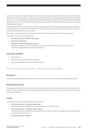producción total y el porcentaje de la desviación de producción total para cada material de salida. La columna Costes 
de producción totales visualiza los costes de producción totales para un material independientemente del período 
de tiempo. La columna Desviación de producción en período visualiza la desviación de producción dentro del período 
seleccionado, y la columna Desviación de producción total visualiza la desviación de producción hasta e incluyendo 
el período seleccionado. 
Puede utilizar este informe para analizar los costes, por ejemplo, de un lote de producción específico (o de todos los 
lotes de producción de un material). También puede analizar las diferencias para tomar las acciones correctivas 
correspondientes para reducir la desviación. 
Para seguir analizando datos en este informe, puede arrastrar las características a las filas y columnas. 
Desde este informe, puede navegar hasta: 
● Lotes de producción: Partidas individuales 
● Resumen de materiales 
● Resumen de especificaciones de producto 
Para poder navegar al resumen de especificaciones de producto, debe añadir, en primer lugar, la 
característica Especificación de producto al informe. 
Consulte también 
● Vista Informes 
● Resumen de informes en Gestión financiera 
● Resumen de fuentes de datos en Gestión financiera 
5.3.9 Lotes de producción - Posiciones individuales 
Resumen 
Contiene asientos contables que se generaron para lotes de producción en períodos contables seleccionados. 
Requisitos previos 
Para asegurarse de que el informe muestre datos completos y precisos, realice una ejecución de compensación 
EM/RF, una ejecución de absorción de gastos generales para lotes de producción y una ejecución de compensación 
de trabajo en proceso. 
Vistas 
Las siguientes vistas están disponibles para este informe: 
● Lotes de producción - Posiciones individuales 
Muestra los asientos contables por lote de producción y cuenta de mayor. 
● Lotes de producción - Cuenta de mayor (origen) 
Muestra los asientos contables por origen de cuenta de mayor. En esta vista, puede visualizar el desglose de 
los valores de trabajo en curso. 
● Lotes de producción - Material 
SAP Business ByDesign, febrero de 2014 
Valoración de inventarios P U B L I C • © 2014 SAP AG. Reservados todos los derechos. 371 
 