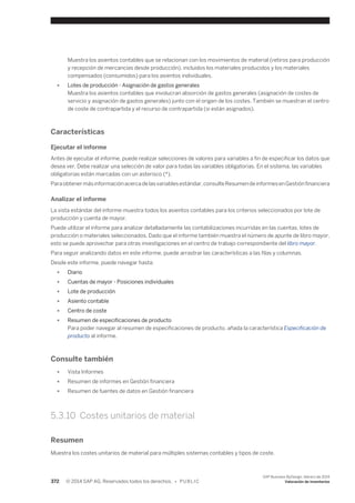 Muestra los asientos contables que se relacionan con los movimientos de material (retiros para producción 
y recepción de mercancías desde producción), incluidos los materiales producidos y los materiales 
compensados (consumidos) para los asientos individuales. 
● Lotes de producción - Asignación de gastos generales 
Muestra los asientos contables que involucran absorción de gastos generales (asignación de costes de 
servicio y asignación de gastos generales) junto con el origen de los costes. También se muestran el centro 
de coste de contrapartida y el recurso de contrapartida (si están asignados). 
Características 
Ejecutar el informe 
Antes de ejecutar el informe, puede realizar selecciones de valores para variables a fin de especificar los datos que 
desea ver. Debe realizar una selección de valor para todas las variables obligatorias. En el sistema, las variables 
obligatorias están marcadas con un asterisco (*). 
Para obtener más información acerca de las variables estándar, consulte Resumen de informes en Gestión financiera 
Analizar el informe 
La vista estándar del informe muestra todos los asientos contables para los criterios seleccionados por lote de 
producción y cuenta de mayor. 
Puede utilizar el informe para analizar detalladamente las contabilizaciones incurridas en las cuentas, lotes de 
producción o materiales seleccionados. Dado que el informe también muestra el número de apunte de libro mayor, 
esto se puede aprovechar para otras investigaciones en el centro de trabajo correspondiente del libro mayor. 
Para seguir analizando datos en este informe, puede arrastrar las características a las filas y columnas. 
Desde este informe, puede navegar hasta: 
● Diario 
● Cuentas de mayor - Posiciones individuales 
● Lote de producción 
● Asiento contable 
● Centro de coste 
● Resumen de especificaciones de producto 
Para poder navegar al resumen de especificaciones de producto, añada la característica Especificación de 
producto al informe. 
Consulte también 
● Vista Informes 
● Resumen de informes en Gestión financiera 
● Resumen de fuentes de datos en Gestión financiera 
5.3.10 Costes unitarios de material 
Resumen 
Muestra los costes unitarios de material para múltiples sistemas contables y tipos de coste. 
372 © 2014 SAP AG. Reservados todos los derechos. • P U B L I C 
SAP Business ByDesign, febrero de 2014 
Valoración de inventarios 
 