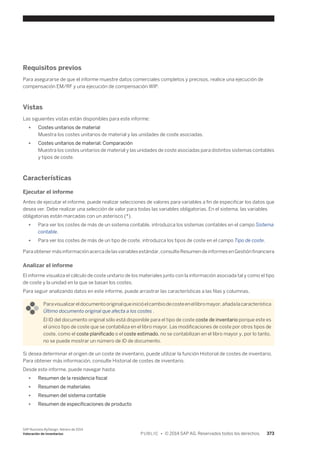 Requisitos previos 
Para asegurarse de que el informe muestre datos comerciales completos y precisos, realice una ejecución de 
compensación EM/RF y una ejecución de compensación WIP. 
Vistas 
Las siguientes vistas están disponibles para este informe: 
● Costes unitarios de material 
Muestra los costes unitarios de material y las unidades de coste asociadas. 
● Costes unitarios de material: Comparación 
Muestra los costes unitarios de material y las unidades de coste asociadas para distintos sistemas contables 
y tipos de coste. 
Características 
Ejecutar el informe 
Antes de ejecutar el informe, puede realizar selecciones de valores para variables a fin de especificar los datos que 
desea ver. Debe realizar una selección de valor para todas las variables obligatorias. En el sistema, las variables 
obligatorias están marcadas con un asterisco (*). 
● Para ver los costes de más de un sistema contable, introduzca los sistemas contables en el campo Sistema 
contable. 
● Para ver los costes de más de un tipo de coste, introduzca los tipos de coste en el camp