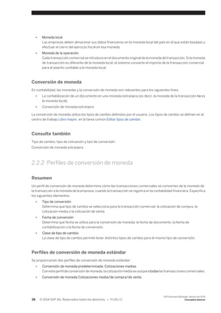 ● Moneda local 
Las empresas deben almacenar sus datos financieros en la moneda local del país en el que están basadas y 
efectuar el cierre del ejercicio fiscal en esa moneda. 
● Moneda de la operación 
Cada transacción comercial se introduce en el documento original de la moneda de transacción. Si la moneda 
de transacción es diferente de la moneda local, el sistema convierte el importe de la transacción comercial 
para el asiento contable a la moneda local. 
Conversión de moneda 
En contabilidad, las monedas y la conversión de moneda son relevantes para los siguientes fines: 
● La contabilización de un documento en una moneda extranjera (es decir, la moneda de la transacción no es 
la moneda local) 
● Conversión de moneda extranjera 
La conversión de moneda utiliza los tipos de cambio definidos por el usuario. Los tipos de cambio se definen en el 
centro de trabajo Libro mayor, en la tarea común Editar tipos de cambio. 
Consulte también 
Tipo de cambio, tipo de cotización y tipo de conversión 
Conversión de moneda extranjera 
2.2.2 Perfiles de conversión de moneda 
Resumen 
Un perfil de conversión de moneda determina cómo las transacciones comerciales se conviertes de la moneda de 
la transacción a la moneda de la empresa, cuando la transacción se registra en la contabilidad financiera. Especifica 
los siguientes elementos: 
● Tipo de conversión 
Determina qué tipo de cambio se selecciona para la transacción comercial: la cotización de compra, la 
cotización media o la cotización de venta. 
● Fecha de conversión 
Determina qué fecha se utiliza para la conversión de moneda: la fecha de documento, la fecha de 
contabilización o la fecha de conversión. 
● Clase de tipo de cambio 
La clase de tipo de cambio permite tener distintos tipos de cambio para el mismo tipo de conversión. 
Perfiles de conversión de moneda estándar 
Se proporcionan dos perfiles de conversión de moneda estándar: 
● Conversión de moneda predeterminada: Cotizaciones medias 
Con este perfil de conversión de moneda, la cotización media se usa para todas las transacciones comerciales. 
● Conversión de moneda Cotizaciones media/de compra/de venta 
38 © 2014 SAP AG. Reservados todos los derechos. • P U B L I C 
SAP Business ByDesign, febrero de 2014 
Conceptos básicos 
 