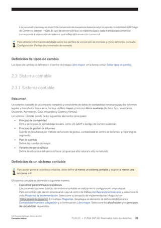 Las parametrizaciones en el perfil de conversión de moneda se basan en el principio de contabilidad del Código 
de Comercio alemán (HGB). El tipo de conversión que se especifica para cada transacción comercial 
corresponde a la posición de balance que refleja la transacción comercial. 
Para obtener información detallada sobre los perfiles de conversión de moneda y cómo definirlos, consulte 
Configuración: Perfiles de conversión de moneda. 
Definición de tipos de cambio 
Los tipos de cambio se definen en el centro de trabajo Libro mayor, en la tarea común Editar tipos de cambio. 
2.3 Sistema contable 
2.3.1 Sistema contable 
Resumen 
Un sistema contable es un conjunto completo y consistente de datos de contabilidad necesario para los informes 
legales y los estados financieros. Incluye un libro mayor y todos los libros auxiliares (Activos fijos, Inventarios, 
Deudores, Acreedores, Caja, Impuestos y Costes y Ventas). 
Un sistema contable consta de los siguientes elementos principales: 
● Principio de contabilidad 
IFRS o principios de contabilidad locales, como US GAAP o Código de Comercio alemán. 
● Principio de gestión de informes 
Cuenta de resultados por método de función de gastos, contabilidad de centro de beneficio y reporting de 
segmento. 
● Plan de cuentas 
Define las cuentas de mayor. 
● Variante de ejercicio fiscal 
Define la estructura del ejercicio fiscal (al igual que año natural o año no natural). 
Definición de un sistema contable 
Para poder generar asientos contables, debe definir al menos un sistema contable y asignar al menos una 
empresa a él. 
El sistema contable se define de la siguiente manera: 
● Especificar parametrizaciones básicas 
Las parametrizaciones básicas del sistema contable se realizan en la configuración empresarial. 
Para encontrar esta opción empresarial, vaya al centro de trabajo Configuración empresarial y seleccione la 
vista Proyectos de implementación. Seleccione su proyecto de implementación y haga clic en 
Editar alcance de proyecto . En la etapa Preguntas, despliegue el elemento de definición del alcance 
Contabilidad financiera y de gestión y, a continuación, Libro mayor. Seleccione los años fiscales y los principios 
de contabilidad requeridos. 
SAP Business ByDesign, febrero de 2014 
Conceptos básicos P U B L I C • © 2014 SAP AG. Reservados todos los derechos. 39 
 