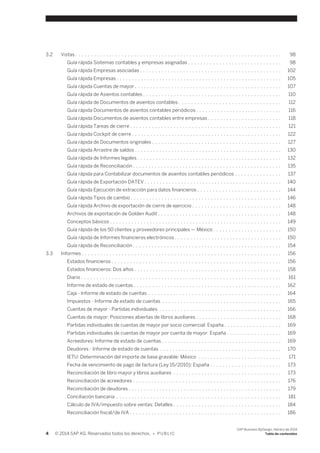 3.2 Vistas . . . . . . . . . . . . . . . . . . . . . . . . . . . . . . . . . . . . . . . . . . . . . . . . . . . . . . . . . . . . . . . . . . . 98 
Guía rápida Sistemas contables y empresas asignadas . . . . . . . . . . . . . . . . . . . . . . . . . . . . . . 98 
Guía rápida Empresas asociadas . . . . . . . . . . . . . . . . . . . . . . . . . . . . . . . . . . . . . . . . . . . . . . 102 
Guía rápida Empresas . . . . . . . . . . . . . . . . . . . . . . . . . . . . . . . . . . . . . . . . . . . . . . . . . . . . . . 105 
Guía rápida Cuentas de mayor . . . . . . . . . . . . . . . . . . . . . . . . . . . . . . . . . . . . . . . . . . . . . . . . 107 
Guía rápida de Asientos contables . . . . . . . . . . . . . . . . . . . . . . . . . . . . . . . . . . . . . . . . . . . . . 110 
Guía rápida de Documentos de asientos contables . . . . . . . . . . . . . . . . . . . . . . . . . . . . . . . . . 112 
Guía rápida Documentos de asientos contables periódicos . . . . . . . . . . . . . . . . . . . . . . . . . . . . 116 
Guía rápida Documentos de asientos contables entre empresas . . . . . . . . . . . . . . . . . . . . . . . . 118 
Guía rápida Tareas de cierre . . . . . . . . . . . . . . . . . . . . . . . . . . . . . . . . . . . . . . . . . . . . . . . . . 121 
Guía rápida Cockpit de cierre . . . . . . . . . . . . . . . . . . . . . . . . . . . . . . . . . . . . . . . . . . . . . . . . . 122 
Guía rápida de Documentos originales . . . . . . . . . . . . . . . . . . . . . . . . . . . . . . . . . . . . . . . . . . 127 
Guía rápida Arrastre de saldos . . . . . . . . . . . . . . . . . . . . . . . . . . . . . . . . . . . . . . . . . . . . . . . . 130 
Guía rápida de Informes legales . . . . . . . . . . . . . . . . . . . . . . . . . . . . . . . . . . . . . . . . . . . . . . . 132 
Guía rápida de Reconciliación . . . . . . . . . . . . . . . . . . . . . . . . . . . . . . . . . . . . . . . . . . . . . . . . 135 
Guía rápida para Contabilizar documentos de asientos contables periódicos . . . . . . . . . . . . . . . 137 
Guía rápida de Exportación DATEV . . . . . . . . . . . . . . . . . . . . . . . . . . . . . . . . . . . . . . . . . . . . . 140 
Guía rápida Ejecución de extracción para datos financieros . . . . . . . . . . . . . . . . . . . . . . . . . . . 144 
Guía rápida Tipos de cambio . . . . . . . . . . . . . . . . . . . . . . . . . . . . . . . . . . . . . . . . . . . . . . . . . 146 
Guía rápida Archivo de exportación de cierre de ejercicio . . . . . . . . . . . . . . . . . . . . . . . . . . . . . 148 
Archivos de exportación de Golden Audit . . . . . . . . . . . . . . . . . . . . . . . . . . . . . . . . . . . . . . . . 148 
Conceptos básicos . . . . . . . . . . . . . . . . . . . . . . . . . . . . . . . . . . . . . . . . . . . . . . . . . . . . . . . . 149 
Guía rápida de los 50 clientes y proveedores principales — México . . . . . . . . . . . . . . . . . . . . . . 150 
Guía rápida de Informes financieros electrónicos . . . . . . . . . . . . . . . . . . . . . . . . . . . . . . . . . . . 150 
Guía rápida de Reconciliación . . . . . . . . . . . . . . . . . . . . . . . . . . . . . . . . . . . . . . . . . . . . . . . . 154 
3.3 Informes . . . . . . . . . . . . . . . . . . . . . . . . . . . . . . . . . . . . . . . . . . . . . . . . . . . . . . . . . . . . . . . . . 156 
Estados financieros . . . . . . . . . . . . . . . . . . . . . . . . . . . . . . . . . . . . . . . . . . . . . . . . . . . . . . . 156 
Estados financieros: Dos años . . . . . . . . . . . . . . . . . . . . . . . . . . . . . . . . . . . . . . . . . . . . . . . . 158 
Diario . . . . . . . . . . . . . . . . . . . . . . . . . . . . . . . . . . . . . . . . . . . . . . . . . . . . . . . . . . . . . . . . . 161 
Informe de estado de cuentas . . . . . . . . . . . . . . . . . . . . . . . . . . . . . . . . . . . . . . . . . . . . . . . . 162 
Caja - Informe de estado de cuentas . . . . . . . . . . . . . . . . . . . . . . . . . . . . . . . . . . . . . . . . . . . 164 
Impuestos - Informe de estado de cuentas . . . . . . . . . . . . . . . . . . . . . . . . . . . . . . . . . . . . . . . 165 
Cuentas de mayor - Partidas individuales . . . . . . . . . . . . . . . . . . . . . . . . . . . . . . . . . . . . . . . . 166 
Cuentas de mayor: Posiciones abiertas de libros auxiliares . . . . . . . . . . . . . . . . . . . . . . . . . . . . 168 
Partidas individuales de cuentas de mayor por socio comercial: España . . . . . . . . . . . . . . . . . . 169 
Partidas individuales de cuentas de mayor por cuenta de mayor: España . . . . . . . . . . . . . . . . . . 169 
Acreedores: Informe de estado de cuentas . . . . . . . . . . . . . . . . . . . . . . . . . . . . . . . . . . . . . . . 169 
Deudores - Informe de estado de cuentas . . . . . . . . . . . . . . . . . . . . . . . . . . . . . . . . . . . . . . . 170 
IETU: Determinación del importe de base gravable: México . . . . . . . . . . . . . . . . . . . . . . . . . . . 171 
Fecha de vencimiento de pago de factura (Ley 15/2010): España . . . . . . . . . . . . . . . . . . . . . . . 173 
Reconciliación de libro mayor y libros auxiliares . . . . . . . . . . . . . . . . . . . . . . . . . . . . . . . . . . . 173 
Reconciliación de acreedores . . . . . . . . . . . . . . . . . . . . . . . . . . . . . . . . . . . . . . . . . . . . . . . . 176 
Reconciliación de deudores . . . . . . . . . . . . . . . . . . . . . . . . . . . . . . . . . . . . . . . . . . . . . . . . . . 179 
Conciliación bancaria . . . . . . . . . . . . . . . . . . . . . . . . . . . . . . . . . . . . . . . . . . . . . . . . . . . . . . 181 
Cálculo de IVA/impuesto sobre ventas: Detalles . . . . . . . . . . . . . . . . . . . . . . . . . . . . . . . . . . . 184 
Reconciliación fiscal/de IVA . . . . . . . . . . . . . . . . . . . . . . . . . . . . . . . . . . . . . . . . . . . . . . . . . 186 
4 © 2014 SAP AG. Reservados todos los derechos. • P U B L I C 
SAP Business ByDesign, febrero de 2014 
Tabla de contenidos 
 