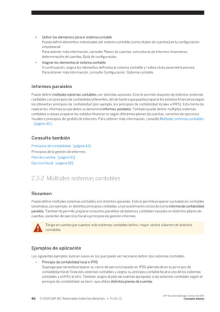 ● Definir los elementos para el sistema contable 
Puede definir elementos individuales del sistema contable (como el plan de cuentas) en la configuración 
empresarial. 
Para obtener más información, consulte Planes de cuentas, estructuras de informes financieros, 
determinación de cuentas: Guía de configuración. 
● Asignar los elementos al sistema contable 
A continuación, asigna los elementos definidos al sistema contable y realiza otras parametrizaciones. 
Para obtener más información, consulte Configuración: Sistema contable. 
Informes paralelos 
Puede definir múltiples sistemas contables con distintas opciones. Esto le permite disponer de distintos sistemas 
contables con principios de contabilidad diferentes, de tal manera que pueda preparar los estados financieros según 
los diferentes principios de contabilidad (por ejemplo, los principios de contabilidad locales e IFRS). Esta forma de 
realizar los informes en paralelos se denomina Informes paralelos. También puede definir múltiples sistemas 
contables si desea preparar los estados financieros según diferentes planes de cuentas, variantes de ejercicios 
fiscales o principios de gestión de informes. Para obtener más información, consulte Múltiples sistemas contables 
[página 40]. 
Consulte también 
Principios de contabilidad [página 43] 
Principios de la gestión de informes 
Plan de cuentas [página 61] 
Ejercicio fiscal [página 66] 
2.3.2 Múltiples sistemas contables 
Resumen 
Puede definir múltiples sistemas contables con distintas opciones. Esto le permite preparar sus balances contables 
basándose, por ejemplo, en distintos principios contables, un procedimiento conocido como informe de contabilidad 
paralela. También le permite preparar conjuntos paralelos de balances contables basados en distintos planes de 
cuentas, variantes de ejercicio fiscal o principios de gestión informes. 
Tenga en cuenta que cuantos más sistemas contables defina, mayor será el volumen de asientos 
contables. 
Ejemplos de aplicación 
Los siguientes ejemplos ilustran casos en los que puede ser necesario definir dos sistemas contables. 
● Principio de contabilidad local e IFRS 
Suponga que necesita preparar su cierre de ejercicio basado en IFRS además de en su principio de 
contabilidad local. Crea dos sistemas contables y asigna su principio contable local a uno de los sistemas 
contables y el IFRS al otro. También asigna el plan de cuentas apropiado a los sistemas contables según el 
principio de contabilidad, es decir, que utiliza distintos planes de cuentas. 
40 © 2014 SAP AG. Reservados todos los derechos. • P U B L I C 
SAP Business ByDesign, febrero de 2014 
Conceptos básicos 
 
