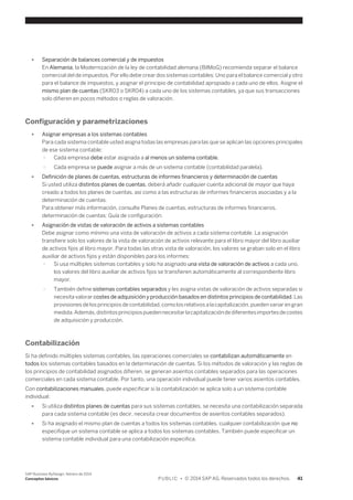 ● Separación de balances comercial y de impuestos 
En Alemania, la Modernización de la ley de contabilidad alemana (BilMoG) recomienda separar el balance 
comercial del de impuestos. Por ello debe crear dos sistemas contables: Uno para el balance comercial y otro 
para el balance de impuestos, y asignar el principio de contabilidad apropiado a cada uno de ellos. Asigne el 
mismo plan de cuentas (SKR03 o SKR04) a cada uno de los sistemas contables, ya que sus transacciones 
solo difieren en pocos métodos o reglas de valoración. 
Configuración y parametrizaciones 
● Asignar empresas a los sistemas contables 
Para cada sistema contable usted asigna todas las empresas para las que se aplican las opciones principales 
de ese sistema contable: 
○ Cada empresa debe estar asignada a al menos un sistema contable. 
○ Cada empresa se puede asignar a más de un sistema contable (contabilidad paralela). 
● Definición de planes de cuentas, estructuras de informes financieros y determinación de cuentas 
Si usted utiliza distintos planes de cuentas, deberá añadir cualquier cuenta adicional de mayor que haya 
creado a todos los planes de cuentas, así como a las estructuras de informes financieros asociadas y a la 
determinación de cuentas. 
Para obtener más información, consulte Planes de cuentas, estructuras de informes financieros, 
determinación de cuentas: Guía de configuración. 
● Asignación de vistas de valoración de activos a sistemas contables 
Debe asignar como mínimo una vista de valoración de activos a cada sistema contable. La asignación 
transfiere solo los valores de la vista de valoración de activos relevante para el libro mayor del libro auxiliar 
de activos fijos al libro mayor. Para todas las otras vista de valoración, los valores se graban solo en el libro 
auxiliar de activos fijos y están disponibles para los informes: 
○ Si usa múltiples sistemas contables y solo ha asignado una vista de valoración de activos a cada uno, 
los valores del libro auxiliar de activos fijos se transfieren automáticamente al correspondiente libro 
mayor. 
○ También define sistemas contables separados y les asigna vistas de valoración de activos separadas si 
necesita valorar costes de adquisición y producción basados en distintos principios de contabilidad. Las 
provisiones de los principios de contabilidad, como los relativos a la capitalización, pueden variar en gran 
medida. Además, distintos principios pueden necesitar la capitalización de diferentes importes de costes 
de adquisición y producción. 
Contabilización 
Si ha definido múltiples sistemas contables, las operaciones comerciales se contabilizan automáticamente en 
todos los sistemas contables basados en la determinación de cuentas. Si los métodos de valoración y las reglas de 
los principios de contabilidad asignados difieren, se generan asientos contables separados para las operaciones 
comerciales en cada sistema contable. Por tanto, una operación individual puede tener varios asientos contables. 
Con contabilizaciones manuales, puede especificar si la contabilización se aplica solo a un sistema contable 
individual: 
● Si utiliza distintos planes de cuentas para sus sistemas contables, se necesita una contabilización separada 
para cada sistema contable (es decir, necesita crear documentos de asientos contables separados). 
● Si ha asignado el mismo plan de cuentas a todos los sistemas contables, cualquier contabilización que no 
especifique un sistema contable se aplica a todos los sistemas contables. También puede especificar un 
sistema contable individual para una contabilización especifica. 
SAP Business ByDesign, febrero de 2014 
Conceptos básicos P U B L I C • © 2014 SAP AG. Reservados todos los derechos. 41 
 