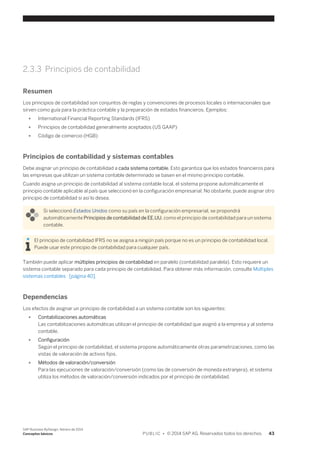 2.3.3 Principios de contabilidad 
Resumen 
Los principios de contabilidad son conjuntos de reglas y convenciones de procesos locales o internacionales que 
sirven como guía para la práctica contable y la preparación de estados financieros. Ejemplos: 
● International Financial Reporting Standards (IFRS) 
● Principios de contabilidad generalmente aceptados (US GAAP) 
● Código de comercio (HGB) 
Principios de contabilidad y sistemas contables 
Debe asignar un principio de contabilidad a cada sistema contable. Esto garantiza que los estados financieros para 
las empresas que utilizan un sistema contable determinado se basen en el mismo principio contable. 
Cuando asigna un principio de contabilidad al sistema contable local, el sistema propone automáticamente el 
principio contable aplicable al país que seleccionó en la configuración empresarial. No obstante, puede asignar otro 
principio de contabilidad si así lo desea. 
Si seleccionó Estados Unidos como su país en la configuración empresarial, se propondrá 
automáticamente Principios de contabilidad de EE.UU. como el principio de contabilidad para un sistema 
contable. 
El principio de contabilidad IFRS no se asigna a ningún país porque no es un principio de contabilidad local. 
Puede usar este principio de contabilidad para cualquier país. 
También puede aplicar múltiples principios de contabilidad en paralelo (contabilidad paralela). Esto requiere un 
sistema contable separado para cada principio de contabilidad. Para obtener más información, consulte Múltiples 
sistemas contables [página 40]. 
Dependencias 
Los efectos de asignar un principio de contabilidad a un sistema contable son los siguientes: 
● Contabilizaciones automáticas 
Las contabilizaciones automáticas utilizan el principio de contabilidad que asignó a la empresa y al sistema 
contable. 
● Configuración 
Según el principio de contabilidad, el sistema propone automáticamente otras parametrizaciones, como las 
vistas de valoración de activos fijos. 
● Métodos de valoración/conversión 
Para las ejecuciones de valoración/conversión (como las de conversión de moneda extranjera), el sistema 
utiliza los métodos de valoración/conversión indicados por el principio de contabilidad. 
SAP Business ByDesign, febrero de 2014 
Conceptos básicos P U B L I C • © 2014 SAP AG. Reservados todos los derechos. 43 
 
