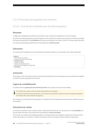 2.3.4 Principios de la gestión de informes 
2.3.4.1 Cuenta de resultados por función de gastos 
Resumen 
La lógica de contabilización estándar se prevé para crear cuentas de resultados por función de gasto. 
La función de método de gasto asocia los ingresos con los costes incurridos por los productos o servicios vendidos. 
Esto le permite identificar las actividades para las que se produjeron los costes, como I+D, ventas o administración. 
Los costes de período generalmente son informados por el área funcional. 
Estructura 
Las cuentas de resultados por función de gastos se pueden estructurar, por ejemplo, de la manera siguiente: 
Ingresos 
– Descuentos por ventas 
– Coste de mercancías vendidas 
= beneficio bruto 
– Costes de venta 
– Gastos de administración 
– Gastos de investigación y desarrollo 
= Resultado 
Activación 
Para obtener más información sobre la activación del método de función de gastos para las cuentas de resultados, 
consulte Principios de gestión de informes. 
Lógica de contabilización 
El sistema trata los gastos para documentos de venta como costes de la mercancía vendida. 
Si no difiere los costes, estos se tratan directamente como gastos. 
Si utiliza el reconocimiento de ingresos, el momento en que dichos costes se tratan como gastos depende 
del método de reconocimiento de ingresos. 
En contraste con el método de tipo de gastos, el método de función de gastos no considera las modificaciones en 
el inventario. 
Estructura de costes 
Los costes se clasifican como coste de ventas, costes de administración, etc. de acuerdo con las actividades con 
las que están asociados. Esta clasificación está basada en áreas funcionales. 
Por lo tanto, las cuentas de resultados basadas en el método de función de gastos requieren la activación de las 
áreas funcionales en su sistema. También se requieren áreas funcionales si desea analizar las ganancias. 
44 © 2014 SAP AG. Reservados todos los derechos. • P U B L I C 
SAP Business ByDesign, febrero de 2014 
Conceptos básicos 
 
