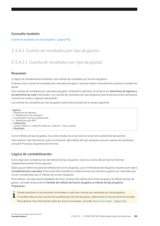 Consulte también 
Cuenta de resultados por tipo de gastos [página 45] 
2.3.4.2 Cuenta de resultados por tipo de gastos 
2.3.4.2.1 Cuenta de resultados por tipo de gastos 
Resumen 
La lógica de contabilización estándar crea cuentas de resultados por función de gastos. 
Si desea crear cuentas de resultados por naturaleza de gasto, necesita realizar manualmente asientos contables de 
ajuste. 
Con cuentas de resultados por naturaleza de gasto, el beneficio operativo se divide en los elementos de ingresos y 
los elementos de coste individuales. Las cuentas de resultados por tipo de gastos usan la estructura de cuenta para 
mostrar los costes e ingresos del período. 
Las cuentas de resultados por tipo de gastos estás estructuradas de la manera siguiente: 
Ingresos 
- Reducción de ingresos 
+/- Modificación de inventario 
+ Actividades internas capitalizadas 
+/- Modificaciones WIP 
= Salida total 
- Costes totales (= costes de material + salarios + otros costes) 
= Resultado 
Con el método de tipo de gastos, los costes totales de un período se restan de la salida total del período. 
Para obtener más información sobre la activación del método del tipo de gastos para las cuentas de resultados, 
consulte Principios de gestión de informes. 
Lógica de contabilización 
Con la lógica de contabilización del método de tipo de gastos, todos los costes del período se informan 
independientemente de los ingresos. 
Dado que por defecto se aplica el método de función de gastos, usar el método de tipo de gastos requiere que realice 
contabilizaciones manuales. Esto le permite contabilizar modificaciones de inventario y gastos de materiales que 
no son considerados por el método de función de gastos. 
Para obtener una descripción detallada de cómo cambiar del método de función de gastos al método de tipo de 
gastos, consulte el documento Cambiar del método de función de gastos al método de tipo de gastos: 
Preparación. 
Puede desactivar el uso de áreas funcionales si solo crea cuentas de resultados por tipo de gastos. 
Si también desea crear cuentas de resultados por función de gastos, debe activar el uso de áreas funcionales. 
Para obtener más información sobre las áreas funcionales, consulte Áreas funcionales [página 16]. 
SAP Business ByDesign, febrero de 2014 
Conceptos básicos P U B L I C • © 2014 SAP AG. Reservados todos los derechos. 45 
 