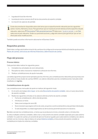 ● la grabación local de informes 
● la anotación de los números de ID de los documentos de asiento contable 
● la creación de capturas de pantalla 
Existe documentación disponible sobre este tema que es específicamente relevante para los siguientes 
países: Austria, Alemania y Suiza. Para garantizar que se muestra la versión del documento específico de país 
relevante, seleccione Personalizar Mis parametrizaciones . Seleccione Ayuda en pantalla y, en País 
seleccione el país relevante. Grabe sus parametrizaciones y salga del sistema para garantizar que se han 
efectuado estas modificaciones. 
También puede encontrar información adicional en el Business Center. 
Requisitos previos 
Debe haber configurado la determinación de cuentas en la configuración empresarial de la actividad de ajuste preciso 
Planes de cuentas, estructuras de informes financieros, determinación de cuentas. 
Flujo del proceso 
Proceso básico 
Cada período debe realizar los siguientes pasos: 
1. Completar las actividades de cierre del período. 
2. Recopilar los datos necesarios mediante la utilización de informes. 
3. Realizar contabilizaciones de ajuste manuales. 
Las tablas siguientes proporcionan ejemplos para los informes y las contabilizaciones relevantes para la producción 
y las ventas en base al plan de cuentas SKR03. Los valores relevantes para las contabilizaciones manuales están 
resaltados en negritas. 
Contabilizaciones de ajuste 
Las contabilizaciones mensuales de ajuste se realizan del siguiente modo: 
1. En el centro de trabajo Libro mayor, en la vista Documentos de asiento contable, cree un nuevo documento 
de asiento contable. 
2. Realice las siguientes entradas en la cabecera del documento de asiento contable: 
● Fecha de contabilización: último día del período. 
● Introduzca un texto. 
● Seleccione la etapa de cierre 80. 
● No es necesario que asigne centros de coste, proyectos o centros de beneficio a las partidas individuales. 
● Si está disponible, la unidad organizativa se deriva de las parametrizaciones en el alcance. 
No debe cancelar las contabilizaciones, a menos que se produzcan errores y necesite volver a introducirlas. 
Si utiliza múltiples sistemas contables, debe crear un documento de asiento contable separado para cada sistema 
contable. Si su plan de cuentas y la variante de ejercicio fiscal son iguales para cada sistema contable (y los valores 
también son los mismos), deje en blanco el campo Sistema contable y el documento de asiento contable se 
contabilizará en todos los sistemas contables. 
SAP Business ByDesign, febrero de 2014 
Conceptos básicos P U B L I C • © 2014 SAP AG. Reservados todos los derechos. 51 
 