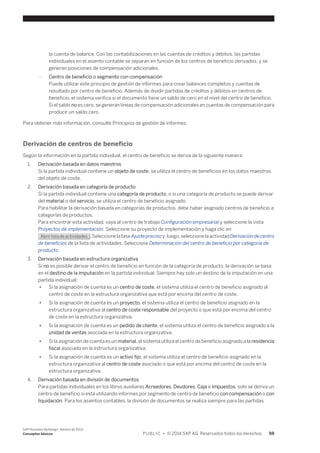 la cuenta de balance. Con las contabilizaciones en las cuentas de créditos y débitos, las partidas 
individuales en el asiento contable se separan en función de los centros de beneficio derivados, y se 
generan posiciones de compensación adicionales. 
○ Centro de beneficio o segmento con compensación 
Puede utilizar este principio de gestión de informes para crear balances completos y cuentas de 
resultado por centro de beneficio. Además de dividir partidas de créditos y débitos en centros de 
beneficio, el sistema verifica si el documento tiene un saldo de cero en el nivel del centro de beneficio. 
Si el saldo no es cero, se generan líneas de compensación adicionales en cuentas de compensación para 
producir un saldo cero. 
Para obtener más información, consulte Principios de gestión de informes. 
Derivación de centros de beneficio 
Según la información en la partida individual, el centro de beneficio se deriva de la siguiente manera: 
1. Derivación basada en datos maestros 
Si la partida individual contiene un objeto de coste, se utiliza el centro de beneficios en los datos maestros 
del objeto de coste. 
2. Derivación basada en categoría de producto 
Si la partida individual contiene una categoría de producto, o si una categoría de producto se puede derivar 
del material o del servicio, se utiliza el centro de beneficio asignado. 
Para habilitar la derivación basada en categorías de productos, debe haber asignado centros de beneficio a 
categorías de productos. 
Para encontrar esta actividad, vaya al centro de trabajo Configuración empresarial y seleccione la vista 
Proyectos de implementación. Seleccione su proyecto de implementación y haga clic en 
Abrir lista de actividades . Seleccione la fase Ajuste preciso y, luego, seleccione la actividad Derivación de centro 
de beneficios de la lista de actividades. Seleccione Determinación del centro de beneficio por categoría de 
producto. 
3. Derivación basada en estructura organizativa 
Si no es posible derivar el centro de beneficio en función de la categoría de producto, la derivación se basa 
en el destino de la imputación en la partida individual. Siempre hay solo un destino de la imputación en una 
partida individual: 
● Si la asignación de cuenta es un centro de coste, el sistema utiliza el centro de beneficio asignado al 
centro de coste en la estructura organizativa que está por encima del centro de coste. 
● Si la asignación de cuenta es un proyecto, el sistema utiliza el centro de beneficio asignado en la 
estructura organizativa al centro de coste responsable del proyecto o que está por encima del centro 
de coste en la estructura organizativa. 
● Si la asignación de cuenta es un pedido de cliente, el sistema utiliza el centro de beneficio asignado a la 
unidad de ventas asociada en la estructura organizativa. 
● Si la asignación de cuenta es un material, el sistema utiliza el centro de beneficio asignado a la residencia 
fiscal asociada en la estructura organizativa. 
● Si la asignación de cuenta es un activo fijo, el sistema utiliza el centro de beneficio asignado en la 
estructura organizativa al centro de coste asociado o que está por encima del centro de coste en la 
estructura organizativa. 
4. Derivación basada en división de documentos 
Para partidas individuales en los libros auxiliares Acreedores, Deudores, Caja e Impuestos, solo se deriva un 
centro de beneficio si está utilizando informes por segmento de centro de beneficio con compensación o con 
liquidación. Para los asientos contables, la división de documentos se realiza siempre para las partidas 
SAP Business ByDesign, febrero de 2014 
Conceptos básicos P U B L I C • © 2014 SAP AG. Reservados todos los derechos. 59 
 
