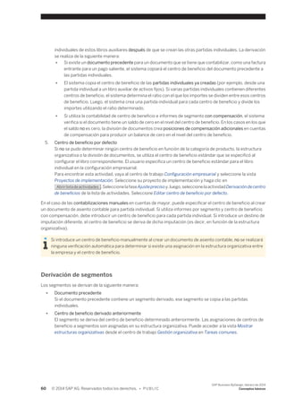 individuales de estos libros auxiliares después de que se crean las otras partidas individuales. La derivación 
se realiza de la siguiente manera: 
● Si existe un documento precedente para un documento que se tiene que contabilizar, como una factura 
entrante para un pago saliente, el sistema copiará el centro de beneficio del documento precedente a 
las partidas individuales. 
● El sistema copia el centro de beneficio de las partidas individuales ya creadas (por ejemplo, desde una 
partida individual a un libro auxiliar de activos fijos). Si varias partidas individuales contienen diferentes 
centros de beneficio, el sistema determina el ratio con el que los importes se dividen entre esos centros 
de beneficio. Luego, el sistema crea una partida individual para cada centro de beneficio y divide los 
importes utilizando el ratio determinado. 
● Si utiliza la contabilidad de centro de beneficio e informes de segmento con compensación, el sistema 
verifica si el documento tiene un saldo de cero en el nivel del centro de beneficio. En los casos en los que 
el saldo no es cero, la división de documentos crea posiciones de compensación adicionales en cuentas 
de compensación para producir un balance de cero en el nivel del centro de beneficio. 
5. Centro de beneficio por defecto 
Si no se pudo determinar ningún centro de beneficio en función de la categoría de producto, la estructura 
organizativa o la división de documentos, se utiliza el centro de beneficio estándar que se especificó al 
configurar el libro correspondiente. El usuario especifica un centro de beneficio estándar para el libro 
individual en la configuración empresarial. 
Para encontrar esta actividad, vaya al centro de trabajo Configuración empresarial y seleccione la vista 
Proyectos de implementación. Seleccione su proyecto de implementación y haga clic en 
Abrir lista de actividades . Seleccione la fase Ajuste preciso y, luego, seleccione la actividad Derivación de centro 
de beneficios de la lista de actividades. Seleccione Editar centro de beneficio por defecto. 
En el caso de las contabilizaciones manuales en cuentas de mayor, puede especificar el centro de beneficio al crear 
un documento de asiento contable para partida individual. Si utiliza informes por segmento y centro de beneficio 
con compensación, debe introducir un centro de beneficio para cada partida individual. Si introduce un destino de 
imputación diferente, el centro de beneficio se deriva de dicha imputación (es decir, en función de la estructura 
organizativa). 
Si introduce un centro de beneficio manualmente al crear un documento de asiento contable, no se realizará 
ninguna verificación automática para determinar si existe una asignación en la estructura organizativa entre 
la empresa y el centro de beneficio. 
Derivación de segmentos 
Los segmentos se derivan de la siguiente manera: 
● Documento precedente 
Si el documento precedente contiene un segmento derivado, ese segmento se copia a las partidas 
individuales. 
● Centro de beneficio derivado anteriormente 
El segmento se deriva del centro de beneficio determinado anteriormente. Las asignaciones de centros de 
beneficio a segmentos son asignadas en su estructura organizativa. Puede acceder a la vista Mostrar 
estructuras organizativas desde el centro de trabajo Gestión organizativa en Tareas comunes. 
60 © 2014 SAP AG. Reservados todos los derechos. • P U B L I C 
SAP Business ByDesign, febrero de 2014 
Conceptos básicos 
 