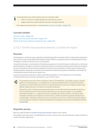 Si necesita planes de cuentas distintos para sus empresas, debe: 
● Definir un sistema contable aparate para cada plan de cuentas 
● Asignar el plan de cuentas relevante al sistema contable relevante 
Para obtener más información, consulte Múltiples sistemas contables [página 40]. 
Consulte también 
Sistema contable [página 39] 
Determinación de cuentas automática [página 74] 
Gestión de posiciones abiertas y Cuentas de mayor [página 62] 
2.3.5.2 Gestión de posiciones abiertas y Cuentas de mayor 
Resumen 
Puede gestionar cuentas de mayor específicas utilizando la gestión de partidas abiertas. Cada partida individual en 
esta cuenta de mayor automáticamente obtiene el estado Abierto y se gestiona como una partida abierta. Puede 
compensar una posición abierta con una contrapartida. 
Una partida individual y una entrada de contrapartida se agrupan en la misma transacción utilizando una referencia 
de partida abierta. Al asignar una referencia de partida abierta a una partida individual, puede compensar la abierta 
de nuevo utilizando la misma referencia asignada a la posición de contrapartida. También puede compensar las 
múltiples partidas individuales y entradas de contrapartida. El saldo de las partidas individuales y las entradas de 
contrapartida siempre tienen que ser igual a cero. 
La gestión de posiciones abiertas se utiliza cuando desea establecer si se ha realizado una contrapartida 
correspondiente para las partidas individuales en una cuenta de mayor. 
Un proveedor de servicios externo maneja su nómina. Al final del mes, el proveedor carga un importe 
global a su cuenta bancaria. La contabilización se realiza automáticamente con la determinación de 
cuentas en la cuenta Créditos de personal. A cada entrada de esta cuenta se le asigna el estado inicial 
Abierta. Desea controlar si el importe se compensó finalmente. 
Después de enviar los datos de personal exactos para un mes determinado al proveedor de servicios, 
dicho proveedor procesa la información de cálculo de nómina, realiza los pagos a sus empleados, 
autoridades fiscales, etc., y luego le informa los resultados del cálculo de nómina. Introduzca estos 
resultados utilizando una entrada de cuenta de mayor, verifique el saldo de la partida individual y las 
contrapartidas, clasifique las diferencias con su proveedor de servicios y compense la posición abierta 
contra el saldo cero existente. Todas las partidas abiertas asignadas a esta transacción obtienen el estado 
Compensado. 
Requisitos previos 
Marcó la casilla de selección Gestión de posiciones abiertas cuando creó la cuenta. 
Para obtener más información, consulte Planes de cuentas, estructuras de informes financieros, determinación de 
cuentas: Guía de configuración. 
62 © 2014 SAP AG. Reservados todos los derechos. • P U B L I C 
SAP Business ByDesign, febrero de 2014 
Conceptos básicos 
 