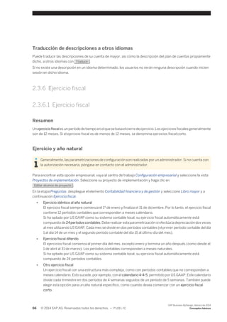 Traducción de descripciones a otros idiomas 
Puede traducir las descripciones de su cuenta de mayor, así como la descripción del plan de cuentas propiamente 
dicho, a otros idiomas con Traducir . 
Si no existe una descripción en un idioma determinado, los usuarios no verán ninguna descripción cuando inicien 
sesión en dicho idioma. 
2.3.6 Ejercicio fiscal 
2.3.6.1 Ejercicio fiscal 
Resumen 
Un ejercicio fiscal es un período de tiempo en el que se basa el cierre de ejercicio. Los ejercicios fiscales generalmente 
son de 12 meses. Si el ejercicio fiscal es de menos de 12 meses, se denomina ejercicios fiscal corto. 
Ejercicio y año natural 
Generalmente, las parametrizaciones de configuración son realizadas por un administrador. Si no cuenta con 
la autorización necesaria, póngase en contacto con el administrador. 
Para encontrar esta opción empresarial, vaya al centro de trabajo Configuración empresarial y seleccione la vista 
Proyectos de implementación. Seleccione su proyecto de implementación y haga clic en 
Editar alcance de proyecto . 
En la etapa Preguntas, despliegue el elemento Contabilidad financiera y de gestión y seleccione Libro mayor y a 
continuación Ejercicio fiscal. 
● Ejercicio idéntico al año natural 
El ejercicio fiscal siempre comienza el 1º de enero y finaliza el 31 de diciembre. Por lo tanto, el ejercicio fiscal 
contiene 12 períodos contables que corresponden a meses calendario. 
Si ha optado por US GAAP como su sistema contable local, su ejercicio fiscal automáticamente está 
compuesto de 24 períodos contables. Debe realizar esta parametrización si efectúa la depreciación dos veces 
al mes utilizando US GAAP. Cada mes se divide en dos períodos contables (el primer período contable del día 
1 al día 14 de un mes y el segundo período contable del día 15 al último día del mes). 
● Ejercicio fiscal diferido 
El ejercicios fiscal comienza el primer día del mes, excepto enero y termina un año después (como desde el 
1 de abril al 31 de marzo). Los períodos contables corresponden a meses naturales. 
Si ha optado por US GAAP como su sistema contable local, su ejercicio fiscal automáticamente está 
compuesto de 24 períodos contables. 
● Otro ejercicio fiscal 
Un ejercicio fiscal con una estructura más compleja, como con períodos contables que no corresponden a 
meses calendario. Esto sucede, por ejemplo, con el calendario 4-4-5, permitido por US GAAP. Este calendario 
divide cada trimestre en dos períodos de 4 semanas seguidos de un período de 5 semanas. También puede 
elegir esta opción para un año natural específico, como cuando desea comenzar con un ejercicio fiscal 
corto. 
66 © 2014 SAP AG. Reservados todos los derechos. • P U B L I C 
SAP Business ByDesign, febrero de 2014 
Conceptos básicos 
 