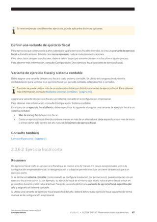 Si tiene empresas con diferentes ejercicios, puede aplicarles distintas opciones. 
Definir una variante de ejercicio fiscal 
Para ejercicios que corresponde a años calendario y para ejercicios fiscales diferidos, se crea una variante de ejercicio 
fiscal automáticamente. En este caso no es necesario realizar más parametrizaciones. 
Para otros tipos de ejercicios fiscales, deberá definir su propia variante de ejercicio fiscal en el ajuste preciso. 
Para obtener más información, consulte Configuración: Otro ejercicio fiscal (variante de ejercicio fiscal). 
Variante de ejercicio fiscal y sistema contable 
Debe asignar una variante de ejercicio fiscal a cada sistema contable. Se utiliza esta asignación durante la 
contabilización para verificar si el ejercicio fiscal y el período contable están abiertos o cerrados. 
También se puede utilizar más de un sistema contable con distintas variantes de ejercicio fiscal. Para obtener 
más información, consulte Múltiples sistemas contables [página 40]. 
Asigne una variante de ejercicio fiscal a un sistema contable en la configuración empresarial. 
Para obtener más información, consulte Configuración: Sistema contable. 
En el caso de un ejercicio fiscal diferido, debe especificar lo siguiente al asignar una variante de ejercicio fiscal a un 
sistema contable: 
● Mes de inicio y fin del ejercicio fiscal 
● Como un ejercicio fiscal diferido contiene meses en más de un año natural, debe especificar si el mes de inicio 
o el mes de fin está dentro del año natural del número de ejercicio fiscal. 
Consulte también 
Ejercicio fiscal corto [página 67] 
2.3.6.2 Ejercicio fiscal corto 
Resumen 
Un ejercicio fiscal corto es un ejercicio fiscal que es menor a los 12 meses. En casos excepcionales, como la 
configuración empresarial inicial, la reorganización o la baja se permite efectuar un cierre de ejercicio para un 
ejercicio corto. 
Si se define un sistema contable (como cuando se configura la solución por primera vez), puede empezar con un 
ejercicio fiscal más corto si, por ejemplo, su ejercicio fiscal es el mismo que el año natural pero desea entrar en 
productivo durante el año natural actual. Para ello, necesita definir una variante de ejercicio fiscal específica del 
año y asignarla al sistema contable. 
Si utiliza una variante de ejercicio fiscal específica del año, deberá definir cada ejercicio fiscal siguiente de forma 
manual en la configuración empresarial. 
SAP Business ByDesign, febrero de 2014 
Conceptos básicos P U B L I C • © 2014 SAP AG. Reservados todos los derechos. 67 
 