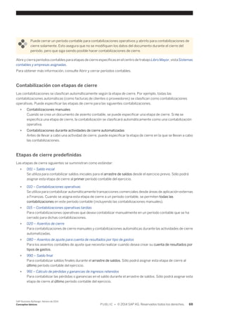Puede cerrar un período contable para contabilizaciones operativos y abrirlo para contabilizaciones de 
cierre solamente. Esto asegura que no se modifiquen los datos del documento durante el cierre del 
período, pero que siga siendo posible hacer contabilizaciones de cierre. 
Abre y cierra períodos contables para etapas de cierre específicas en el centro de trabajo Libro Mayor, vista Sistemas 
contables y empresas asignadas. 
Para obtener más información, consulte Abrir y cerrar períodos contables. 
Contabilización con etapas de cierre 
Las contabilizaciones se clasifican automáticamente según la etapa de cierre. Por ejemplo, todas las 
contabilizaciones automáticas (como facturas de clientes o proveedores) se clasifican como contabilizaciones 
operativas. Puede especificar las etapas de cierre para las siguientes contabilizaciones. 
● Contabilizaciones manuales 
Cuando se crea un documento de asiento contable, se puede especificar una etapa de cierre. Si no se 
especifica una etapa de cierre, la contabilización se clasificará automáticamente como una contabilización 
operativa. 
● Contabilizaciones durante actividades de cierre automatizadas 
Antes de llevar a cabo una actividad de cierre, puede especificar la etapa de cierre en la que se llevan a cabo 
las contabilizaciones. 
Etapas de cierre predefinidas 
Las etapas de cierre siguientes se suministran como estándar: 
● 001 – Saldo inicial 
Se utiliza para contabilizar saldos iniciales para el arrastre de saldos desde el ejercicio previo. Sólo podrá 
asignar esta etapa de cierre al primer período contable del ejercicio. 
● 010 – Contabilizaciones operativas 
Se utiliza para contabilizar automáticamente transacciones comerciales desde áreas de aplicación externas 
a Finanzas. Cuando se asigna esta etapa de cierre a un período contable, se permiten todas las 
contabilizaciones en este período contable (incluyendo las contabilizaciones manuales). 
● 015 – Contabilizaciones operativas tardías 
Para contabilizaciones operativas que desea contabilizar manualmente en un período contable que se ha 
cerrado para dichas contabilizaciones. 
● 020 – Asientos de cierre 
Para contabilizaciones de cierre manuales y contabilizaciones automáticas durante las actividades de cierre 
automatizadas. 
● 080 – Asientos de ajuste para cuenta de resultados por tipo de gastos 
Para los asientos contables de ajuste que necesita realizar cuando desea crear su cuenta de resultados por 
tipos de gastos. 
● 990 – Saldo final 
Para contabilizar saldos finales durante el arrastre de saldos. Sólo podrá asignar esta etapa de cierre al 
último período contable del ejercicio. 
● 991 – Cálculo de pérdidas y ganancias de ingresos retenidos 
Para contabilizar las pérdidas o ganancias en el saldo durante el arrastre de saldos. Sólo podrá asignar esta 
etapa de cierre al último período contable del ejercicio. 
SAP Business ByDesign, febrero de 2014 
Conceptos básicos P U B L I C • © 2014 SAP AG. Reservados todos los derechos. 69 
 