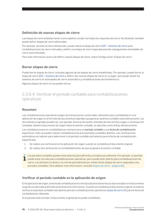 Definición de nuevas etapas de cierre 
Las etapas de cierre estándar tienen como objetivo cumplir con todos los requisitos de cierre. No obstante, también 
puede definir etapas de cierre adicionales. 
Por ejemplo, durante el cierre del período, puede utilizar la etapa de cierre 020 – Asientos de cierre para 
contabilizaciones de cierre manuales y definir una etapa de cierre separada para las subsiguientes actividades de 
cierre automatizadas. 
Para más información acerca de definir nuevas etapas de cierre, véase Configuración: Etapas de cierre. 
Borrar etapas de cierre 
Puede borrar etapas de cierre, incluidas algunas de las etapas de cierre predefinidas. Por ejemplo, puede borrar la 
etapa de cierre 020 – Asientos de cierre y definir dos nuevas etapas de cierre en su lugar, para poder dividir los 
asientos de cierre en actividades de cierre automática y contabilizaciones de transferencia. 
Algunas etapas de cierre no se pueden borrar. 
2.3.6.4 Verificar el período contable para contabilizaciones 
operativas 
Resumen 
Las contabilizaciones operativas surgen de transacciones comerciales relevantes para contabilidad en una 
aplicación de origen en el formato de documentos originales que generan asientos contables automáticamente. Los 
documentos originales pueden ser, por ejemplo, facturas de cliente, entradas de mercancías o pagos. La transacción 
completa, desde el documento de origen hasta el asiento contable, se describe como el flujo del documento. 
Las contabilizaciones en contabilidad son siempre para un período contable y una fecha de contabilización 
específicos. Solo se pueden realizar contabilizaciones para períodos contables abiertos. Las verificaciones 
automáticas se realizan para determinar si el período contable está abierto para la fecha de contabilización 
especificada: 
1. Se realiza una verificación en la aplicación de origen cuando se contabiliza el documento original. 
2. Se realiza otra verificación en contabilidad antes de que se genere el asiento contable. 
Los períodos contables pueden estar abiertos parcialmente y cerrados parcialmente. Por ejemplo, un período 
puede estar cerrado para contabilizaciones operativas, pero puede estar abierto para contabilizaciones de 
cierre. Los períodos se abren o se cierran parcialmente por medio de las etapas de cierre asignadas a los 
períodos contables. Para obtener más información, consulte Etapas de cierre [página 68]. 
Verificar el período contable en la aplicación de origen 
En la aplicación de origen, la fecha de contabilización es introducida directamente por el procesador en el documento 
original o es derivada automáticamente de otra información. Cuando se contabiliza el documento original, el sistema 
verifica si el período contable está abierto para las contabilizaciones operativas (etapa de cierre 10) para la fecha de 
contabilización relevante. 
Si el período está cerrado, el documento original no se puede contabilizar. 
70 © 2014 SAP AG. Reservados todos los derechos. • P U B L I C 
SAP Business ByDesign, febrero de 2014 
Conceptos básicos 
 