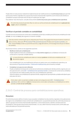 Puede influir en este proceso mediante la implementación de modificaciones en el control de proceso para permitir 
que los documentos originales de un grupo de procesos empresariales específico (como facturas de cliente) se 
contabilicen aunque el período esté cerrado en la aplicación de origen. 
Para obtener más información, consulte el documento Control de proceso para contabilizaciones operativas. 
El control de proceso le permite influir en cómo se verifica la fecha de contabilización en la aplicación de 
origen y no en contabilidad. 
Verificar el período contable en contabilidad 
Cuando se envía una transacción comercial a contabilidad y el período contable para la fecha de contabilización está 
cerrado, se crea una tarea y no se genera un asiento contable. 
Este documento contiene texto que es relevante para Francia. Para asegurarse de que el sistema muestre el 
texto correcto, seleccione Personalizar Mis parametrizaciones . Seleccione Ayuda en pantalla y, en 
País, marque Francia. Grabe sus parametrizaciones y salga del sistema, a fin de asegurarse de que se realicen 
los cambios. 
Al procesar la tarea, cuenta con las siguientes opciones: 
● Modificar la fecha de contabilización 
Puede modificar la fecha de contabilización en el documento original para contabilizar la transacción 
comercial en un período contable abierto. 
La nueva fecha de contabilización debe ser siempre posterior a la fecha de contabilización del 
documento original. 
Una contabilización con una modificación de fecha se realiza como una contabilización operativa y se 
documenta en Flujo de documentos > Historial de modificaciones para el asiento contable. 
● Contabilizar con paso de cierre diferente 
Puede contabilizar la transacción comercial con la fecha de contabilización del documento original, pero con 
otro paso de cierre, como 015 – Contabilizaciones operativas tardías. La transacción comercial se contabiliza 
con el paso de cierre seleccionado y no como una contabilización operativa. 
Antes de realizar una contabilización operativa tardía, asegúrese de que el período contable esté abierto para 
este paso de cierre. 
Evite volver a abrir un período contable cerrado con la etapa de cierre 010 – Contabilizaciones 
operativas. De lo contrario, todas las transacciones comerciales rechazadas se contabilizarán en dicho 
período contable sin ser verificadas. 
2.3.6.5 Control de proceso para contabilizaciones operativas 
Resumen 
El control de procesos define el modo en que se pueden contabilizar los documentos originales en las aplicaciones 
de origen en la contabilidad en base a la fecha de contabilización. Las parametrizaciones de control de procesos se 
aplican a grupos de procesos empresariales específicos, como la facturación a clientes o la facturación de 
proveedores. Estos grupos de procesos empresariales, a su vez, determinan las transacciones comerciales que 
están afectadas por las parametrizaciones. 
SAP Business ByDesign, febrero de 2014 
Conceptos básicos P U B L I C • © 2014 SAP AG. Reservados todos los derechos. 71 
 