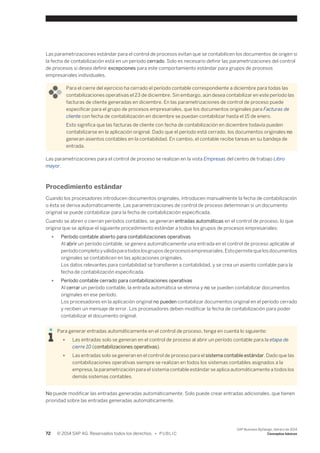 Las parametrizaciones estándar para el control de procesos evitan que se contabilicen los documentos de origen si 
la fecha de contabilización está en un periodo cerrado. Solo es necesario definir las parametrizaciones del control 
de procesos si desea definir excepciones para este comportamiento estándar para grupos de procesos 
empresariales individuales. 
Para el cierre del ejercicio ha cerrado el período contable correspondiente a diciembre para todas las 
contabilizaciones operativas el 23 de diciembre. Sin embargo, aún desea contabilizar en este período las 
facturas de cliente generadas en diciembre. En las parametrizaciones de control de proceso puede 
especificar para el grupo de procesos empresariales, que los documentos originales para Facturas de 
cliente con fecha de contabilización en diciembre se puedan contabilizar hasta el 15 de enero. 
Esto significa que las facturas de cliente con fecha de contabilización en diciembre todavía pueden 
contabilizarse en la aplicación original. Dado que el período está cerrado, los documentos originales no 
generan asientos contables en la contabilidad. En cambio, el contable recibe tareas en su bandeja de 
entrada. 
Las parametrizaciones para el control de proceso se realizan en la vista Empresas del centro de trabajo Libro 
mayor. 
Procedimiento estándar 
Cuando los procesadores introducen documentos originales, introducen manualmente la fecha de contabilización 
o ésta se deriva automáticamente. Las parametrizaciones de control de proceso determinan si un documento 
original se puede contabilizar para la fecha de contabilización especificada. 
Cuando se abren o cierran períodos contables, se generan entradas automáticas en el control de proceso, lo que 
origina que se aplique el siguiente procedimiento estándar a todos los grupos de procesos empresariales: 
● Período contable abierto para contabilizaciones operativas 
Al abrir un período contable, se genera automáticamente una entrada en el control de proceso aplicable al 
período completo y válida para todos los grupos de procesos empresariales. Esto permite que los documentos 
originales se contabilicen en las aplicaciones originales. 
Los datos relevantes para contabilidad se transfieren a contabilidad, y se crea un asiento contable para la 
fecha de contabilización especificada. 
● Período contable cerrado para contabilizaciones operativas 
Al cerrar un período contable, la entrada automática se elimina y no se pueden contabilizar documentos 
originales en ese período. 
Los procesadores en la aplicación original no pueden contabilizar documentos original en el período cerrado 
y reciben un mensaje de error. Los procesadores deben modificar la fecha de contabilización para poder 
contabilizar el documento original. 
Para generar entradas automáticamente en el control de proceso, tenga en cuenta lo siguiente: 
● Las entradas solo se generan en el control de proceso al abrir un período contable para la etapa de 
cierre 10 (contabilizaciones operativas). 
● Las entradas solo se generan en el control de proceso para el sistema contable estándar. Dado que las 
contabilizaciones operativas siempre se realizan en todos los sistemas contables asignados a la 
empresa, la parametrización para el sistema contable estándar se aplica automáticamente a todos los 
demás sistemas contables. 
No puede modificar las entradas generadas automáticamente. Solo puede crear entradas adicionales, que tienen 
prioridad sobre las entradas generadas automáticamente. 
72 © 2014 SAP AG. Reservados todos los derechos. • P U B L I C 
SAP Business ByDesign, febrero de 2014 
Conceptos básicos 
 