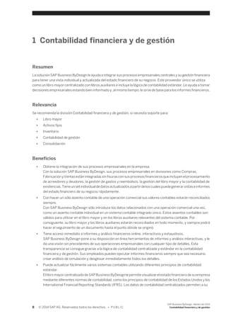 1 Contabilidad financiera y de gestión 
Resumen 
La solución SAP Business ByDesign le ayuda a integrar sus procesos empresariales centrales y su gestión financiera 
para tener una vista individual y actualizada del estado financiero de su negocio. Este proveedor único se utiliza 
como un libro mayor centralizado con libros auxiliares e incluye la lógica de contabilidad estándar. Le ayuda a tomar 
decisiones empresariales estando bien informado y, al mismo tiempo, le sirve de base para los informes financieros. 
Relevancia 
Se recomienda la división Contabilidad financiera y de gestión, si necesita soporte para: 
● Libro mayor 
● Activos fijos 
● Inventario 
● Contabilidad de gestión 
● Consolidación 
Beneficios 
● Obtiene la integración de sus procesos empresariales en la empresa. 
Con la solución SAP Business ByDesign, sus procesos empresariales en divisiones como Compras, 
Fabricación y Ventas están integradas sin fisuras con sus procesos financieros que incluyen el procesamiento 
de acreedores y deudores, la gestión de gastos y reembolsos, la gestión del libro mayor y la contabilidad de 
existencias. Tiene un set individual de datos actualizados a partir de los cuales puede generar vistas e informes 
del estado financiero de su negocio rápidamente. 
● Con hacer un sólo asiento contable de una operación comercial sus valores contables estarán reconciliados 
siempre. 
Con SAP Business ByDesign sólo introduce los datos relacionados con una operación comercial una vez, 
como un asiento contable individual en un sistema contable integrado único. Estos asientos contables son 
válidos para utilizar en el libro mayor y en los libros auxiliares relevantes del sistema contable. Por 
consiguiente, su libro mayor y los libros auxiliares estarán reconciliados en todo momento, y siempre podrá 
hacer el seguimiento de un documento hasta el punto dónde se originó. 
● Tiene acceso inmediato a informes y análisis financieros online, interactivos y exhaustivos. 
SAP Business ByDesign pone a su disposición en línea herramientas de informes y análisis interactivas, y le 
da una visión sin precedentes de sus operaciones empresariales con cualquier tipo de detalles. Esta 
transparencia se consigue gracias a la lógica de contabilidad centralizada y estándar en la contabilidad 
financiera y de gestión. Sus empleados pueden ejecutar informes financieros siempre que sea necesario, 
crear análisis de simulación y desglosar inmediatamente todos los detalles. 
● Puede actualizar fácilmente varios sistemas contables utilizando diferentes principios de contabilidad 
estándar. 
El libro mayor centralizado de SAP Business ByDesign le permite visualizar el estado financiero de su empresa 
mediante diferentes normas de contabilidad, como los principios de contabilidad de los Estados Unidos y los 
International Financial Reporting Standards (IFRS). Los datos de contabilidad centralizados permiten a su 
8 © 2014 SAP AG. Reservados todos los derechos. • P U B L I C 
SAP Business ByDesign, febrero de 2014 
Contabilidad financiera y de gestión 
 