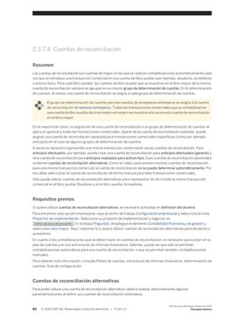 2.3.7.4 Cuentas de reconciliación 
Resumen 
Las cuentas de reconciliación son cuentas de mayor en las que se realizan contabilizaciones automáticamente cada 
vez que se introduce una transacción comercial en una cuenta de libro auxiliar (por ejemplo, deudores, acreedores 
o activos fijos). Para cada libro auxiliar, las cuentas de libro auxiliar que se muestran en el libro mayor de la misma 
cuenta de reconciliación siempre se agrupan en un mismo grupo de determinación de cuentas. En la determinación 
de cuentas, al menos una cuenta de reconciliación se asigna a cada grupo de determinación de cuentas. 
El grupo de determinación de cuentas para las cuentas de acreedores extranjeros se asigna a la cuenta 
de reconciliación Acreedores extranjeros. Todas las transacciones comerciales que se contabilizan en 
una cuenta de libro auxiliar de un acreedor extranjero se muestran a la vez en esta cuenta de reconciliación 
en el libro mayor. 
En la mayoría de casos, la asignación de una cuenta de reconciliación a un grupo de determinación de cuentas se 
aplica en general a todas las transacciones comerciales. Aparte de la cuenta de reconciliación estándar, puede 
asignar una cuenta de reconciliación separada para transacciones comerciales específicas (como por ejemplo, 
anticipos) en el caso de algunos grupos de determinación de cuentas. 
A veces es necesario representar una misma transacción comercial en varias cuentas de reconciliación. Para 
anticipos efectuados, por ejemplo, puede crear una cuenta de reconciliación para anticipos efectuados (general) y 
otra cuenta de reconciliación para anticipos realizados para activos fijos. Esas cuentas de reconciliación adicionales 
se llaman cuentas de reconciliación alternativas. Como en tales casos existen muchas cuentas de reconciliación 
para una misma transacción comercial, la cuenta de reconciliación no se puede determinar automáticamente. Por 
eso debe seleccionar la cuenta de reconciliación de forma manual para tales transacciones comerciales. 
Sólo puede utilizar cuentas de reconciliación alternativas para representar de otro modo la misma transacción 
comercial en el libro auxiliar Deudores y en el libro auxiliar Acreedores. 
Requisitos previos 
Si quiere utilizar cuentas de reconciliación alternativas, es necesario activarlas en definición del alcance. 
Para encontrar esta opción empresarial, vaya al centro de trabajo Configuración empresarial y seleccione la vista 
Proyectos de implementación. Seleccione su proyecto de implementación y haga clic en 
Editar alcance de proyecto . En la etapa Preguntas, despliegue el elemento Contabilidad financiera y de gestión y 
seleccione Libro mayor. Aquí, responsa Sí si quiere utilizar cuentas de reconciliación alternativas para deudores o 
acreedores. 
En cuanto a las contabilizaciones que se deben hacer en cuentas de reconciliación, es necesario que existan en su 
plan de cuentas y en sus estructuras de informes financieros. Además, puede ser que sólo se permitan 
contabilizaciones automáticas para una cuenta de reconciliación, o que se permitan también contabilizaciones 
manuales. 
Para obtener más información, consulte Planes de cuentas, estructuras de informes financieros, determinación de 
cuentas: Guía de configuración. 
Cuentas de reconciliación alternativas 
Para poder utilizar una cuenta de reconciliación alternativa, deberá realizar adicionalmente algunas 
parametrizaciones al definir sus cuentas de reconciliación estándares. 
80 © 2014 SAP AG. Reservados todos los derechos. • P U B L I C 
SAP Business ByDesign, febrero de 2014 
Conceptos básicos 
 