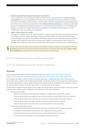 1. Establecer parametrizaciones para cuentas de reconciliación 
Para su transacción comercial especial, defina en el libro auxiliar correspondiente un tipo de cuenta de 
reconciliación en el que se especifiquen las transacciones comerciales para las que se aplica la cuenta de 
reconciliación alternativa. Al mismo tiempo, active el campo cuenta de reconciliación en la pantalla de entrada 
de la transacción comercial correspondiente. Para el libro auxiliar de acreedores, por ejemplo, puede utilizar 
el indicador Utilizado para anticipos para activar el campo Cuenta de reconciliación en la vista Solicitud de 
anticipos, en el centro de trabajo Facturación a proveedores. Para obtener más información, consulte 
Configuración: Tipos de cuentas de reconciliación. 
2. Editar la determinación de cuentas 
Para el grupo de determinación de cuentas deseado, inserte una nueva línea para el nuevo tipo de cuenta de 
reconciliación. De este modo, puede asignar al grupo de determinación de cuentas para la transacción 
comercial especial la cuenta de reconciliación alternativa, además de la cuenta de reconciliación estándar. 
También puede asignar el nuevo tipo de cuenta de reconciliación a varios grupos de determinación de 
cuentas. Para obtener más información, consulte Definir determinación de cuentas para cada libro auxiliar. 
Cuando selecciona manualmente la cuenta de reconciliación mientras introduce una transacción comercial 
no puede seleccionar la cuenta de reconciliación directamente. En lugar de eso, debe elegir Tipo de cuenta 
de reconciliación para seleccionar la cuenta de reconciliación correspondiente. 
2.3.7.5 Determinación de cuentas especiales 
2.3.7.5.1 Determinación de cuentas especiales 
Resumen 
El proceso general de determinación de cuentas se describe en Determinación de cuentas automática 
[página 74] y Configuración de determinación de cuentas para transacciones comerciales [página 78]. 
Sin embargo, hay reglas de determinación de cuentas especiales o excepciones para muchas transacciones 
comerciales. Para una factura de texto libre de proveedor, por ejemplo, debe introducir el grupo de determinación 
de cuentas indirectamente cuando registra la transacción comercial. Para contabilizaciones salariales en centros 
de coste, los datos maestros no tienen ningún efecto en la determinación de cuentas. 
Puede utilizar la siguiente lista de enlaces para acceder a la documentación acerca de la determinación de cuentas 
para procesos o configuraciones referentes a transacciones comerciales específicas: 
● Facturas de proveedor 
○ Facturas de proveedor de texto libre (sin referencia a pedido) (determinación de cuentas) 
○ Facturas de proveedor para adquisiciones con documento de entrada (determinación de cuentas) 
○ Facturas de proveedor para materiales de consumo sin entrada (determinación de cuentas) 
○ Facturas de proveedor para adquisiciones sin entrada (determinación de cuentas) 
○ Facturas de proveedor para activos fijos sin entrada (determinación de cuentas) 
● Entrada de mercancías y servicios 
○ Entrada de mercancías para materiales de consumo con entrada (determinación de cuentas) 
○ Entrada de mercancías para materiales en stock (determinación de cuentas) 
○ Entrada de mercancías para activos fijos con entrada (determinación de cuentas) 
○ Provisión de servicios pedidos con entrada (determinación de cuentas) 
SAP Business ByDesign, febrero de 2014 
Conceptos básicos P U B L I C • © 2014 SAP AG. Reservados todos los derechos. 81 
 