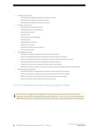 ● Entradas de impuestos 
○ Entradas de IVA soportado (determinación de cuentas) 
○ Entradas de IVA (determinación de cuentas) 
○ Devoluciones IVA (determinación de cuentas) 
● Entradas de activo fijo 
○ Adquisiciones manuales de activos 
○ Contabilizaciones de transferencias 
○ Ventas de activos fijos 
○ Revaloraciones 
○ Amortizaciones no planificadas 
○ Revaloraciones 
○ Capitalización retroactiva 
○ Desguace de un activo 
○ Depreciación y depreciación especial 
○ Activos de poco valor 
● Contabilidad de costes 
○ Distribución de gastos generales (determinación de cuentas) 
○ Absorción de gastos generales por proyectos (determinación de cuentas) 
○ Absorción de gastos generales por lotes de producción (determinación de cuentas) 
○ Entrada de material en producción (determinación de cuentas) 
○ Consumo de recursos en producción (determinación de cuentas) 
○ Informes de tiempo invertido en proyectos y tareas de proyectos (determinación de cuentas) 
● Reconocimiento de ingresos 
○ Facturas de cliente sin aplazamiento de ingresos (determinación de cuentas) 
○ Facturas de cliente con aplazamiento de ingresos (determinación de cuentas) 
○ Realización de ingresos tras entrega y factura (determinación de cuenta) 
○ Confirmaciones de servicio (determinación de cuentas) 
2.3.7.5.2 Determinación de cuentas de gastos: China 
Este documento contiene texto relevante para China. Para garantizar que el sistema muestra el texto 
adecuado, seleccione Personalizar Mis opciones . Seleccione Ayuda en pantalla y en País, seleccione 
China. Grabe sus opciones y salga del sistema para garantizar que se han efectuado estas modificaciones. 
82 © 2014 SAP AG. Reservados todos los derechos. • P U B L I C 
SAP Business ByDesign, febrero de 2014 
Conceptos básicos 
 