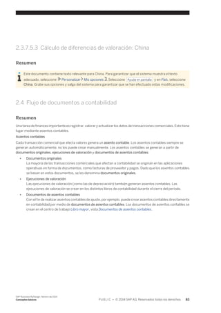 2.3.7.5.3 Cálculo de diferencias de valoración: China 
Resumen 
Este documento contiene texto relevante para China. Para garantizar que el sistema muestra el texto 
adecuado, seleccione Personalizar Mis opciones . Seleccione Ayuda en pantalla y en País, seleccione 
China. Grabe sus opciones y salga del sistema para garantizar que se han efectuado estas modificaciones. 
2.4 Flujo de documentos a contabilidad 
Resumen 
Una tarea de finanzas importante es registrar, valorar y actualizar los datos de transacciones comerciales. Esto tiene 
lugar mediante asientos contables. 
Asientos contables 
Cada transacción comercial que afecta valores genera un asiento contable. Los asientos contables siempre se 
generan automáticamente, no los puede crear manualmente. Los asientos contables se generan a partir de 
documentos originales, ejecuciones de valoración y documentos de asientos contables: 
● Documentos originales 
La mayoría de las transacciones comerciales que afectan a contabilidad se originan en las aplicaciones 
operativas en forma de documentos, como facturas de proveedor y pagos. Dado que los asientos contables 
se basan en estos documentos, se les denomina documentos originales. 
● Ejecuciones de valoración 
Las ejecuciones de valoración (como las de depreciación) también generan asientos contables. Las 
ejecuciones de valoración se crean en los distintos libros de contabilidad durante el cierre del período. 
● Documentos de asientos contables 
Con el fin de realizar asientos contables de ajuste, por ejemplo, puede crear asientos contables directamente 
en contabilidad por medio de documentos de asientos contables. Los documentos de asientos contables se 
crean en el centro de trabajo Libro mayor, vista Documentos de asientos contables. 
SAP Business ByDesign, febrero de 2014 
Conceptos básicos P U B L I C • © 2014 SAP AG. Reservados todos los derechos. 83 
 