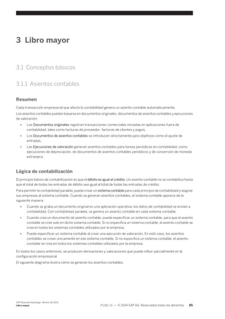 3 Libro mayor 
3.1 Conceptos básicos 
3.1.1 Asientos contables 
Resumen 
Cada transacción empresarial que afecta la contabilidad genera un asiento contable automáticamente. 
Los asientos contables pueden basarse en documentos originales, documentos de asientos contables y ejecuciones 
de valoración: 
● Los Documentos originales registran transacciones comerciales iniciadas en aplicaciones fuera de 
contabilidad, tales como facturas de proveedor, facturas de clientes y pagos. 
● Los Documentos de asientos contables se introducen directamente para objetivos como el ajuste de 
entradas. 
● Las Ejecuciones de valoración generan asientos contables para tareas periódicas en contabilidad, como 
ejecuciones de depreciación, de documentos de asientos contables periódicos y de conversión de moneda 
extranjera. 
Lógica de contabilización 
El principio básico de contabilización es que el débito es igual al crédito. Un asiento contable no se contabiliza hasta 
que el total de todas las entradas de débito sea igual al total de todas las entradas de crédito. 
Para permitir la contabilidad paralela, puede crear un sistema contable para cada principio de contabilidad y asignar 
sus empresas al sistema contable. Cuando se generan asientos contables, el sistema contable aparece de la 
siguiente manera: 
● Cuando se graba un documento original en una aplicación operativa, los datos de contabilidad se envían a 
contabilidad. Con contabilidad paralela, se genera un asiento contable en cada sistema contable. 
● Cuando crea un documento de asiento contable, puede especificar un sistema contable, para que el asiento 
contable se cree solo en dicho sistema contable. Si no especifica un sistema contable, el asiento contable se 
crea en todos los sistemas contables utilizados por la empresa. 
● Puede especificar un sistema contable al crear una ejecución de valoración. En este caso, los asientos 
contables se crean únicamente en ese sistema contable. Si no especifica un sistema contable, el asiento 
contable se crea en todos los sistemas contables utilizados por la empresa. 
En todos los casos anteriores, se producen derivaciones y valoraciones que puede influir parcialmente en la 
configuración empresarial. 
El siguiente diagrama ilustra cómo se generan los asientos contables. 
SAP Business ByDesign, febrero de 2014 
Libro mayor P U B L I C • © 2014 SAP AG. Reservados todos los derechos. 85 
 