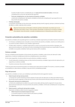 Cuando el saldo inicial es contabilizado por una ejecución de arrastre de saldos, la fecha de 
contabilización es el primer día del período siguiente. 
○ Fecha de contabilización con documentos de asientos contables 
La fecha de contabilización del asiento contable es la fecha de contabilización que especificó en el 
documento de asiento contable. 
● Partidas individuales 
Las partidas individuales son las posiciones valoradas del documento original y siempre contienen las líneas 
de débito y crédito, además de las cuentas. 
Algunas transacciones comerciales contienen partidas individuales resumidas que no son 
relevantes para el libro mayor. Estas partidas individuales no aparecen en el asiento contable. 
Para obtener más información, consulte Contabilizaciones no relevantes para el libro mayor. 
Creación automática de asientos contables 
Los asientos contables solo se pueden generar si existen las unidades organizativas y los datos maestros necesarios. 
● Si introduce contabilizaciones manuales con documentos de asientos contables, recibirá una notificación si 
no existen los datos maestros o las unidades organizativas. 
● Si faltan datos maestros o unidades organizativas cuando se procesan los documentos originales y las 
ejecuciones de valoración, las tareas se envían a la bandeja de entrada de la persona responsable. El asiento 
contable no se puede contabilizar hasta que las tareas estén completas. 
Sistema contable 
Para las contabilizaciones basadas en documentos de asientos contables y ejecuciones de valoración, debe 
especificar un sistema contable para limitar las contabilizaciones a ese sistema. 
En los casos siguientes, el sistema determina qué sistemas contables se aplican: 
● Si está realizando contabilizaciones con documentos de asientos contables o ejecuciones de valoración y no 
especificó un sistema contable 
● Cuando se procesan documentos originales 
Todos los pasos de procesamiento posterior se realizan para cada sistema contable. Por lo tanto, un asiento contable 
se contabiliza en cada sistema contable, lo que permite la contabilidad paralela. 
Flujo del proceso 
Los asientos contables se crean y se contabilizan automáticamente de la siguiente manera: 
1. Determinación de tipo de documento 
La transacción comercial del documento original o la ejecución de valoración se utiliza para determinar el 
tipo de documento asignado o el tipo de documento se lee directamente del documento de asiento contable. 
2. Derivación de fecha de contabilización 
La fecha de contabilización se determina a partir de los datos del documento original. En el caso de las 
ejecuciones de valoración o los documentos de asientos contables, la fecha de contabilización se especifica 
manualmente. 
3. Determinación y verificación del período contable 
El período contable se determina de la siguiente manera: 
● Determinación de variante de ejercicio fiscal 
La variante de ejercicio fiscal se deriva del sistema contable. 
● Determinación de período contable 
SAP Business ByDesign, febrero de 2014 
Libro mayor P U B L I C • © 2014 SAP AG. Reservados todos los derechos. 87 
 