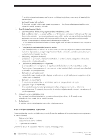 El período contable que se asigna a la fecha de contabilización se determina a partir de la variante de 
ejercicio fiscal. 
● Verificación de período contable 
Si el período contable está cerrado para el paso de cierre y el sistema contable especificados, no se 
puede contabilizar el asiento contable. 
4. Creación de partidas individuales 
a. Determinación del libro auxiliar y asignación de cuenta de libro auxiliar 
Cada partida individual se puede contabilizar en un libro auxiliar, además de en el libro mayor. Para los 
documentos originales y las ejecuciones de valoración, el libro auxiliar y la asignación de cuenta de libro 
auxiliar se determinan en función del tipo de transacción comercial, las entradas en el documento 
original, los datos maestros y las parametrizaciones de configuración. 
Los documentos de asientos contables utilizan las asignaciones de cuenta del libro auxiliar que introdujo 
manualmente. 
b. Clasificación de partida individual en el libro auxiliar 
Cada partida individual se clasifica de acuerdo con la función que cumple en la contabilización del libro 
auxiliar. En algunos casos, esto genera partidas individuales adicionales, como las que se utilizan para 
contabilizar diferencias o impuestos. 
c. Valoración y conversión de moneda 
En los casos en que la transacción comercial todavía no contiene valores, cada partida individual se 
valora con los métodos adecuados. 
d. Derivación de centro de beneficio y segmento 
El centro de beneficio y el segmento de la partida individual se derivan en función del libro auxiliar. 
Para ciertos principios de gestión de informes, se crean partidas individuales adicionales para distribuir 
el valor a los centros de beneficio. 
e. Derivación de cuentas de mayor 
La cuenta de mayor para la partida individual se determina en función de las parametrizaciones de la 
configuración empresarial. 
f. Derivación de área funcional 
El área funcional se determina en función de la cuenta de mayor o el centro de coste. 
g. Derivación de tipo de movimiento 
En el caso de los documentos originales de activos fijos, el tipo de movimiento se determina 
automáticamente. En el caso de documentos de asientos contables, puede introducir manualmente el 
tipo de movimiento. 
5. Asignación de número de documento 
Una vez que el asiento contable se creó correctamente, recibe un número de ID basado en las 
parametrizaciones para el tipo de asiento contable. 
6. Contabilización 
Se graba el asiento contable y se actualizan los estados de cuenta. 
Anulación de asientos contables 
No es posible anular asientos contables directamente. En cambio, anula uno de los siguientes objetos que generaron 
el asiento contable: 
● El documento original 
● El documento de asiento contable 
● La ejecución de valoración 
La anulación de uno de los objetos anteriores tiene los efectos siguientes: 
88 © 2014 SAP AG. Reservados todos los derechos. • P U B L I C 
SAP Business ByDesign, febrero de 2014 
Libro mayor 
 