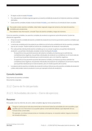 ● El objeto recibe el estado Anulado. 
● Por cada asiento contable original se genera un asiento contable de anulación en todos los sistemas contables 
afectados. 
● Cada asiento contable anulado recibe el estado Anulado y una referencia a la entrada de diario anulada. 
Para poder anular asientos contables, debe haber asignado rangos de números a los tipos de asientos 
contables para anulaciones. 
Para obtener más información, consulte Tipos de asiento contable y rangos de números. 
Como los asientos contables, los asientos contables de anulación se generan automáticamente. Existen las 
diferencias siguientes: 
● El tipo de asiento contable del asiento contable de anulación es el mismo que el de los asientos contables que 
se van a anular. 
● La fecha de contabilización de anulación por defecto es la fecha de contabilización de los asientos contables 
que se van a anular. Puede modificar la fecha de contabilización de anulación manualmente. 
● Por cada partida individual del asiento contable que se va a anular se genera una partida individual de 
anulación. Las partidas individuales anuladas reciben la etiqueta Anulado. 
○ Si especificó en las parametrizaciones del sistema contable y la empresa que se admiten las 
contabilizaciones negativas, las partidas individuales de anulación se contabilizan en el mismo lado de 
la cuenta que la partida individual que se está anulando, pero con importes negativos. 
○ Si especificó en las parametrizaciones del sistema contable y la empresa que no se admiten las 
contabilizaciones negativas, las partidas individuales de anulación se contabilizan con el mismo importe 
que la partida individual que se está anulando, pero en el lado opuesto de la cuenta. 
● La cabecera de los asientos contables de anulación contiene referencias a los asientos contables de anulación 
y datos adicionales sobre la anulación (como por ejemplo la fecha de anulación). 
Consulte también 
Documentos de asientos contables 
Documentos originales 
3.1.2 Cierre de fin del período 
3.1.2.1 Actividades de cierre – Cierre de ejercicio 
Resumen 
Para poder crear los informes de cierre, debe completar algunas tareas preparatorias. 
Tenga en cuenta que en este documento no se mencionan todas las actividades de cierre posibles y que 
aquellas que sí se mencionan no se pueden aplicar universalmente debido a que dependen de sus 
transacciones comerciales. 
Por ejemplo, si no tiene transacciones en monedas extranjeras, no necesita realizar ninguna conversión 
de moneda extranjera. 
SAP Business ByDesign, febrero de 2014 
Libro mayor P U B L I C • © 2014 SAP AG. Reservados todos los derechos. 89 
 