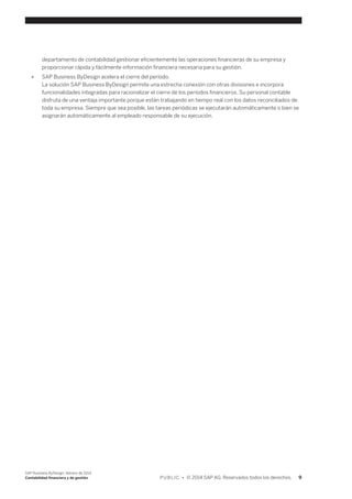 departamento de contabilidad gestionar eficientemente las operaciones financieras de su empresa y 
proporcionar rápida y fácilmente información financiera necesaria para su gestión. 
● SAP Business ByDesign acelera el cierre del período. 
La solución SAP Business ByDesign permite una estrecha conexión con otras divisiones e incorpora 
funcionalidades integradas para racionalizar el cierre de los períodos financieros. Su personal contable 
disfruta de una ventaja importante porque están trabajando en tiempo real con los datos reconciliados de 
toda su empresa. Siempre que sea posible, las tareas periódicas se ejecutarán automáticamente o bien se 
asignarán automáticamente al empleado responsable de su ejecución. 
SAP Business ByDesign, febrero de 2014 
Contabilidad financiera y de gestión P U B L I C • © 2014 SAP AG. Reservados todos los derechos. 9 
 