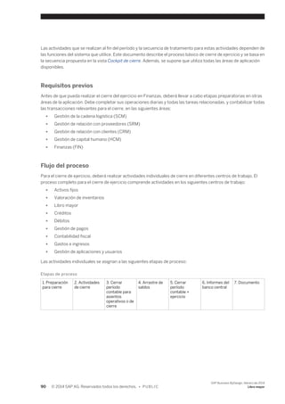 Las actividades que se realizan al fin del período y la secuencia de tratamiento para estas actividades dependen de 
las funciones del sistema que utilice. Este documento describe el proceso básico de cierre de ejercicio y se basa en 
la secuencia propuesta en la vista Cockpit de cierre. Además, se supone que utiliza todas las áreas de aplicación 
disponibles. 
Requisitos previos 
Antes de que pueda realizar el cierre del ejercicio en Finanzas, deberá llevar a cabo etapas preparatorias en otras 
áreas de la aplicación. Debe completar sus operaciones diarias y todas las tareas relacionadas, y contabilizar todas 
las transacciones relevantes para el cierre, en las siguientes áreas: 
● Gestión de la cadena logística (SCM) 
● Gestión de relación con proveedores (SRM) 
● Gestión de relación con clientes (CRM) 
● Gestión de capital humano (HCM) 
● Finanzas (FIN) 
Flujo del proceso 
Para el cierre de ejercicio, deberá realizar actividades individuales de cierre en diferentes centros de trabajo. El 
proceso completo para el cierre de ejercicio comprende actividades en los siguientes centros de trabajo: 
● Activos fijos 
● Valoración de inventarios 
● Libro mayor 
● Créditos 
● Débitos 
● Gestión de pagos 
● Contabilidad fiscal 
● Gastos e ingresos 
● Gestión de aplicaciones y usuarios 
Las actividades individuales se asignan a las siguientes etapas de proceso: 
Etapas de proceso 
1. Preparación 
para cierre 
2. Actividades 
de cierre 
3. Cerrar 
período 
contable para 
asientos 
operativos o de 
cierre 
4. Arrastre de 
saldos 
5. Cerrar 
período 
contable + 
ejercicio 
6. Informes del 
banco central 
7. Documento 
90 © 2014 SAP AG. Reservados todos los derechos. • P U B L I C 
SAP Business ByDesign, febrero de 2014 
Libro mayor 
 