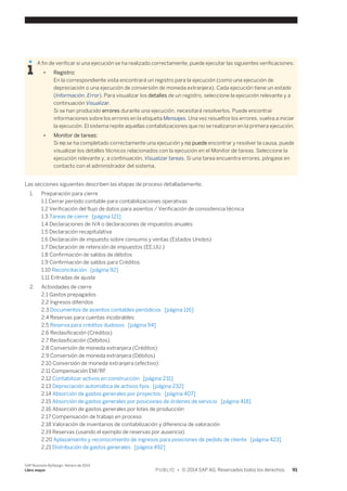 A fin de verificar si una ejecución se ha realizado correctamente, puede ejecutar las siguientes verificaciones: 
● Registro: 
En la correspondiente vista encontrará un registro para la ejecución (como una ejecución de 
depreciación o una ejecución de conversión de moneda extranjera). Cada ejecución tiene un estado 
(Información, Error). Para visualizar los detalles de un registro, seleccione la ejecución relevante y a 
continuación Visualizar. 
Si se han producido errores durante una ejecución, necesitará resolverlos. Puede encontrar 
informaciones sobre los errores en la etiqueta Mensajes. Una vez resueltos los errores, vuelva a iniciar 
la ejecución. El sistema repite aquellas contabilizaciones que no se realizaron en la primera ejecución. 
● Monitor de tareas: 
Si no se ha completado correctamente una ejecución y no puede encontrar y resolver la causa, puede 
visualizar los detalles técnicos relacionados con la ejecución en el Monitor de tareas. Seleccione la 
ejecución relevante y, a continuación, Visualizar tareas. Si una tarea encuentra errores, póngase en 
contacto con el administrador del sistema. 
Las secciones siguientes describen las etapas de proceso detalladamente. 
1. Preparación para cierre 
1.1 Cerrar período contable para contabilizaciones operativas 
1.2 Verificación del flujo de datos para asientos / Verificación de consistencia técnica 
1.3 Tareas de cierre [página 121] 
1.4 Declaraciones de IVA o declaraciones de impuestos anuales 
1.5 Declaración recapitulativa 
1.6 Declaración de impuesto sobre consumo y ventas (Estados Unidos) 
1.7 Declaración de retención de impuestos (EE.UU.) 
1.8 Confirmación de saldos de débitos 
1.9 Confirmación de saldos para Créditos 
1.10 Reconciliación [página 92] 
1.11 Entradas de ajuste 
2. Actividades de cierre 
2.1 Gastos prepagados 
2.2 Ingresos diferidos 
2.3 Documentos de asientos contables periódicos [página 116] 
2.4 Reservas para cuentas incobrables 
2.5 Reserva para créditos dudosos [página 94] 
2.6 Reclasificación (Créditos) 
2.7 Reclasificación (Débitos) 
2.8 Conversión de moneda extranjera (Créditos) 
2.9 Conversión de moneda extranjera (Débitos) 
2.10 Conversión de moneda extranjera (efectivo) 
2.11 Compensación EM/RF 
2.12 Contabilizar activos en construcción [página 231] 
2.13 Depreciación automática de activos fijos [página 232] 
2.14 Absorción de gastos generales por proyectos [página 407] 
2.15 Absorción de gastos generales por posiciones de órdenes de servicio [página 418] 
2.16 Absorción de gastos generales por lotes de producción 
2.17 Compensación de trabajo en proceso 
2.18 Valoración de inventarios de contabilización y diferencia de valoración 
2.19 Reservas (usando el ejemplo de reservas por ausencia) 
2.20 Aplazamiento y reconocimiento de ingresos para posiciones de pedido de cliente [página 423] 
2.21 Distribución de gastos generales [página 492] 
SAP Business ByDesign, febrero de 2014 
Libro mayor P U B L I C • © 2014 SAP AG. Reservados todos los derechos. 91 
 