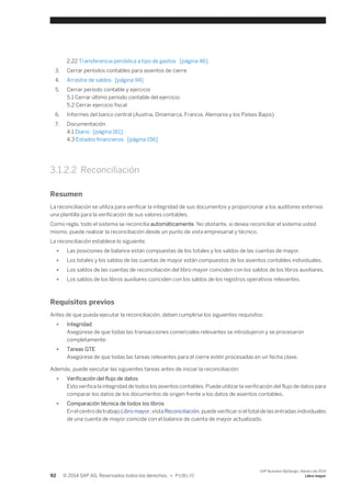 2.22 Transferencia periódica a tipo de gastos [página 46] 
3. Cerrar períodos contables para asientos de cierre 
4. Arrastre de saldos [página 94] 
5. Cerrar período contable y ejercicio 
5.1 Cerrar último período contable del ejercicio 
5.2 Cerrar ejercicio fiscal 
6. Informes del banco central (Austria, Dinamarca, Francia, Alemania y los Países Bajos) 
7. Documentación 
4.1 Diario [página 161] 
4.3 Estados financieros [página 156] 
3.1.2.2 Reconciliación 
Resumen 
La reconciliación se utiliza para verificar la integridad de sus documentos y proporcionar a los auditores externos 
una plantilla para la verificación de sus valores contables. 
Como regla, todo el sistema se reconcilia automáticamente. No obstante, si desea reconciliar el sistema usted 
mismo, puede realizar la reconciliación desde un punto de vista empresarial y técnico. 
La reconciliación establece lo siguiente: 
● Las posiciones de balance están compuestas de los totales y los saldos de las cuentas de mayor. 
● Los totales y los saldos de las cuentas de mayor están compuestos de los asientos contables individuales. 
● Los saldos de las cuentas de reconciliación del libro mayor coinciden con los saldos de los libros auxiliares. 
● Los saldos de los libros auxiliares coinciden con los saldos de los registros operativos relevantes. 
Requisitos previos 
Antes de que pueda ejecutar la reconciliación, deben cumplirse los siguientes requisitos: 
● Integridad 
Asegúrese de que todas las transacciones comerciales relevantes se introdujeron y se procesaron 
completamente. 
● Tareas GTE 
Asegúrese de que todas las tareas relevantes para el cierre estén procesadas en un fecha clave. 
Además, puede ejecutar las siguientes tareas antes de iniciar la reconciliación: 
● Verificación del flujo de datos 
Esto verifica la integridad de todos los asientos contables. Puede utilizar la verificación del flujo de datos para 
comparar los datos de los documentos de origen frente a los datos de asientos contables. 
● Comparación técnica de todos los libros 
En el centro de trabajo Libro mayor, vista Reconciliación, puede verificar si el total de las entradas individuales 
de una cuenta de mayor coincide con el balance de cuenta de mayor actualizado. 
92 © 2014 SAP AG. Reservados todos los derechos. • P U B L I C 
SAP Business ByDesign, febrero de 2014 
Libro mayor 
 