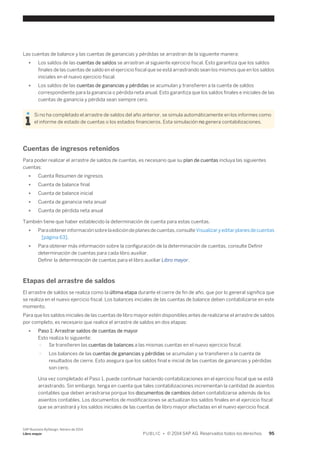 Las cuentas de balance y las cuentas de ganancias y pérdidas se arrastran de la siguiente manera: 
● Los saldos de las cuentas de saldos se arrastran al siguiente ejercicio fiscal. Esto garantiza que los saldos 
finales de las cuentas de saldo en el ejercicio fiscal que se está arrastrando sean los mismos que en los saldos 
iniciales en el nuevo ejercicio fiscal. 
● Los saldos de las cuentas de ganancias y pérdidas se acumulan y transfieren a la cuenta de saldos 
correspondiente para la ganancia o pérdida neta anual. Esto garantiza que los saldos finales e iniciales de las 
cuentas de ganancia y pérdida sean siempre cero. 
Si no ha completado el arrastre de saldos del año anterior, se simula automáticamente en los informes como 
el informe de estado de cuentas o los estados financieros. Esta simulación no genera contabilizaciones. 
Cuentas de ingresos retenidos 
Para poder realizar el arrastre de saldos de cuentas, es necesario que su plan de cuentas incluya las siguientes 
cuentas: 
● Cuenta Resumen de ingresos 
● Cuenta de balance final 
● Cuenta de balance inicial 
● Cuenta de ganancia neta anual 
● Cuenta de pérdida neta anual 
También tiene que haber establecido la determinación de cuenta para estas cuentas. 
● Para obtener información sobre la edición de planes de cuentas, consulte Visualizar y editar planes de cuentas 
[página 63]. 
● Para obtener más información sobre la configuración de la determinación de cuentas, consulte Definir 
determinación de cuentas para cada libro auxiliar. 
Definir la determinación de cuentas para el libro auxiliar Libro mayor. 
Etapas del arrastre de saldos 
El arrastre de saldos se realiza como la última etapa durante el cierre de fin de año, que por lo general significa que 
se realiza en el nuevo ejercicio fiscal. Los balances iniciales de las cuentas de balance deben contabilizarse en este 
momento. 
Para que los saldos iniciales de las cuentas de libro mayor estén disponibles antes de realizarse el arrastre de saldos 
por completo, es necesario que realice el arrastre de saldos en dos etapas: 
● Paso 1: Arrastrar saldos de cuentas de mayor 
Esto realiza lo siguiente: 
○ Se transfieren las cuentas de balances a las mismas cuentas en el nuevo ejercicio fiscal. 
○ Los balances de las cuentas de ganancias y pérdidas se acumulan y se transfieren a la cuenta de 
resultados de cierre. Esto asegura que los saldos final e inicial de las cuentas de ganancias y pérdidas 
son cero. 
Una vez completado el Paso 1, puede continuar haciendo contabilizaciones en el ejercicio fiscal que se está 
arrastrando. Sin embargo, tenga en cuenta que tales contabilizaciones incrementan la cantidad de asientos 
contables que deben arrastrarse porque los documentos de cambios deben contabilizarse además de los 
asientos contables. Los documentos de modificaciones se actualizan los saldos finales en el ejercicio fiscal 
que se arrastrará y los saldos iniciales de las cuentas de libro mayor afectadas en el nuevo ejercicio fiscal. 
SAP Business ByDesign, febrero de 2014 
Libro mayor P U B L I C • © 2014 SAP AG. Reservados todos los derechos. 95 
 