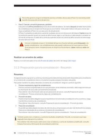 Para evitar generar una gran cantidad de asientos contables, lleve a cabo el Paso 1 lo más tarde posible 
durante el proceso de cierre de ejercicio. 
● Paso 2: Calcular y arrastrar ganancias y pérdidas 
Este paso es la última actividad del proceso de arrastre de balance. Se realiza después de haber hecho todas 
las contabilizaciones en el ejercicio fiscal que se va a arrastrar. Solo puede realizar este paso una vez que 
haya completado el Paso 1 en una ejecución de actualización. 
El Paso 2 contabiliza el saldo de la cuenta de resultados de cierre en la posición del balance Capital propio de 
la cuenta de superávit anual o la cuenta de déficit anual, según si se trata de un saldo deudor o acreedor en 
el nivel de la empresa. El saldo de la cuenta de superávit anual o la cuenta de déficit anual se arrastra luego 
al nuevo ejercicio fiscal. 
Una vez completado el paso 2, la totalidad del ejercicio fiscal arrastrado queda bloqueado y no 
puede contabilizarse. Las contabilizaciones solo pueden realizarse en el nuevo ejercicio fiscal. 
Si es necesario hacer contabilizaciones en el ejercicio fiscal anterior, deben realizarse antes del 
Paso 2. 
Realizar un arrastre de saldos 
Realice un arrastre de saldos en la vista Arrastre de saldos del centro de trabajo Libro mayor. 
3.1.3 Preparación para la consolidación - Resumen 
Resumen 
Si asigna áreas de un grupo en su sistema y necesita que los datos de estas áreas estén disponibles para consolidarlos 
en un sistema de consolidación externo, el sistema le ayuda a preparar los datos relevantes. 
Para poder transferir los datos relevantes al sistema de consolidación, tenga en cuenta lo siguiente: 
1. Proceso empresarial y lógica de contabilización 
Para los procesos empresariales en los que participan varias empresas asociadas, debe asegurarse de que 
la información de socio esté correctamente actualizada. 
Para obtener más información sobre las actualizaciones de socios, consulte Preparación para la 
consolidación -Proceso empresarial y lógica de contabilización. 
2. Provisión de datos 
Puede extraer los datos obligatorios para importarlos en el sistema de consolidación como un archivo y, luego, 
transferirlos al sistema de consolidación. 
Para obtener más información, consulte Preparación para la consolidación - Provisión de datos. 
3. Pasos de consolidación 
Es posible que deba adaptar los datos de informes de su empresa para vincular más fácilmente los estados 
financieros individuales de su sistema y el sistema de consolidación. 
Para obtener más información, consulte Preparación para la consolidación - Pasos de consolidación. 
También puede crear un balance y cuenta de resultados simplificado. Para ello, es necesario que haya 
asignado todo el grupo en su sistema. 
Para obtener más información sobre cómo crear un balance y cuenta de resultados simplificado, consulte 
Estados financieros: Eliminación de consolidación preliminar. 
96 © 2014 SAP AG. Reservados todos los derechos. • P U B L I C 
SAP Business ByDesign, febrero de 2014 
Libro mayor 
 