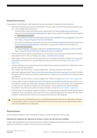 Requisitos previos 
Para preparar la consolidación, debe asegurarse de que se cumplan los siguientes requisitos previos: 
● Debe activar la preparación para la consolidación. Para esto, debe responder las siguientes preguntas con 
un sí en la configuración empresarial: 
○ TPara encontrar esta opción empresarial, vaya al centro de trabajo Configuración empresarial y 
seleccione la vista Proyectos de implementación. Seleccione su proyecto de implementación y haga clic 
en Editar alcance de proyecto . 
En la etapa Definición de alcance, despliegue el elemento Contabilidad financiera y de gestión y seleccione 
Libro mayor y después Preparación para la consolidación. 
○ Para encontrar esta opción empresarial, vaya al centro de trabajo Configuración empresarial y seleccione 
la vista Proyectos de implementación. Seleccione su proyecto de implementación y haga clic en 
Editar alcance de proyecto . 
En la etapa Preguntas, despliegue el elemento Contabilidad financiera y de gestión y seleccione Libro 
mayor y después Estados financieros: Preparación para la consolidación 
● Todas las empresas y clientes o proveedores con los que trata como empresas asociadas están marcados 
adecuadamente en el centro de trabajo Libro mayor, vista Empresas asociadas. 
● Debe verificar si las estructuras de informes financieros y los planes de cuentas cumplen con los requisitos. 
Para obtener más información, consulte Editar estructuras de informes financieros y Plan de cuentas 
[página 61]. 
● Si desea contabilizar una cuenta de reconciliación diferente (por ejemplo, de préstamos), debe crear un nuevo 
tipo de cuenta de reconciliación. 
Para obtener más información, consulte Configuración: Tipos de cuentas de reconciliación. 
● Debe haber asignado el perfil Tipos de movimiento para preparación para consolidación al sistema contable. 
Este perfil contiene tipos de movimientos especiales que cumplen con los requisitos de la preparación para 
consolidación. 
Para obtener más información, consulte Configuración: Sistema contable y Movement Tipos [página 29]. 
● Si desea utilizar el informe Estados financieros: Eliminación de consolidación preliminar para obtener una 
consolidación simplificada, debe haber activado la utilización de las áreas funcionales. Esto no depende de 
si realizó el cierre mediante el método de función de gastos ni de la naturaleza del método de gastos. 
Para obtener más información sobre las áreas funcionales, consulte Áreas funcionales [página 16]. 
● En Activos fijos, se recomienda visualizar los datos en cifras brutas para el sistema contable definido para la 
preparación de la consolidación. Esto le permitirá ver los costes de adquisición y los ajustes de valor. Debe 
visualizar sus datos de esta manera para la programación de activos fijos del grupo. 
Si los principios de contabilidad locales son muy diferentes de las parametrizaciones definidas por el grupo, 
recomendamos utilizar un sistema contable estándar para todas las empresas que debe preparar datos 
para las actividades de cierre del grupo. 
Restricciones 
Si lleva a cabo la preparación para consolidación, tenga en cuenta las siguientes restricciones. 
Eliminación unilateral de ingresos de ventas y costes de mercancías vendidas 
La lógica de contabilización solo admite la eliminación unilateral, dado que el coste de las mercancías vendidas o los 
gastos de materiales no contienen información sobre el proveedor. 
SAP Business ByDesign, febrero de 2014 
Libro mayor P U B L I C • © 2014 SAP AG. Reservados todos los derechos. 97 
 