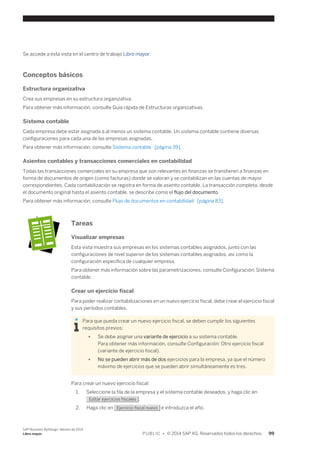 Se accede a esta vista en el centro de trabajo Libro mayor. 
Conceptos básicos 
Estructura organizativa 
Crea sus empresas en su estructura organizativa. 
Para obtener más información, consulte Guía rápida de Estructuras organizativas. 
Sistema contable 
Cada empresa debe estar asignada a al menos un sistema contable. Un sistema contable contiene diversas 
configuraciones para cada una de las empresas asignadas. 
Para obtener más información, consulte Sistema contable [página 39]. 
Asientos contables y transacciones comerciales en contabilidad 
Todas las transacciones comerciales en su empresa que son relevantes en finanzas se transfieren a finanzas en 
forma de documentos de origen (como facturas) donde se valoran y se contabilizan en las cuentas de mayor 
correspondientes. Cada contabilización se registra en forma de asiento contable. La transacción completa, desde 
el documento original hasta el asiento contable, se describe como el flujo del documento. 
Para obtener más información, consulte Flujo de documentos en contabilidad [página 83]. 
Tareas 
Visualizar empresas 
Esta vista muestra sus empresas en los sistemas contables asignados, junto con las 
configuraciones de nivel superior de los sistemas contables asignados, así como la 
configuración específica de cualquier empresa. 
Para obtener más información sobre las parametrizaciones, consulte Configuración: Sistema 
contable. 
Crear un ejercicio fiscal 
Para poder realizar contabilizaciones en un nuevo ejercicio fiscal, debe crear el ejercicio fiscal 
y sus períodos contables. 
Para que pueda crear un nuevo ejercicio fiscal, se deben cumplir los siguientes 
requisitos previos: 
● Se debe asignar una variante de ejercicio a su sistema contable. 
Para obtener más información, consulte Configuración: Otro ejercicio fiscal 
(variante de ejercicio fiscal). 
● No se pueden abrir más de dos ejercicios para la empresa, ya que el número 
máximo de ejercicios que se pueden abrir simultáneamente es tres. 
Para crear un nuevo ejercicio fiscal: 
1. Seleccione la fila de la empresa y el sistema contable deseados, y haga clic en 
Editar ejercicios fiscales . 
2. Haga clic en Ejercicio fiscal nuevo e introduzca el año. 
SAP Business ByDesign, febrero de 2014 
Libro mayor P U B L I C • © 2014 SAP AG. Reservados todos los derechos. 99 
 
