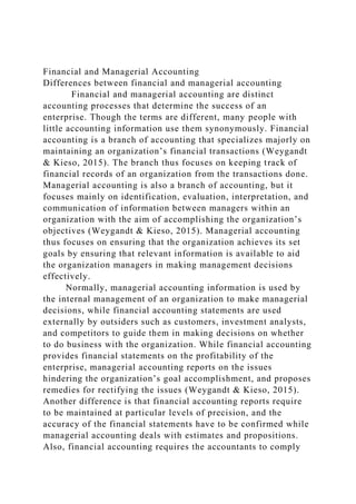 Financial and Managerial Accounting
Differences between financial and managerial accounting
Financial and managerial accounting are distinct
accounting processes that determine the success of an
enterprise. Though the terms are different, many people with
little accounting information use them synonymously. Financial
accounting is a branch of accounting that specializes majorly on
maintaining an organization’s financial transactions (Weygandt
& Kieso, 2015). The branch thus focuses on keeping track of
financial records of an organization from the transactions done.
Managerial accounting is also a branch of accounting, but it
focuses mainly on identification, evaluation, interpretation, and
communication of information between managers within an
organization with the aim of accomplishing the organization’s
objectives (Weygandt & Kieso, 2015). Managerial accounting
thus focuses on ensuring that the organization achieves its set
goals by ensuring that relevant information is available to aid
the organization managers in making management decisions
effectively.
Normally, managerial accounting information is used by
the internal management of an organization to make managerial
decisions, while financial accounting statements are used
externally by outsiders such as customers, investment analysts,
and competitors to guide them in making decisions on whether
to do business with the organization. While financial accounting
provides financial statements on the profitability of the
enterprise, managerial accounting reports on the issues
hindering the organization’s goal accomplishment, and proposes
remedies for rectifying the issues (Weygandt & Kieso, 2015).
Another difference is that financial accounting reports require
to be maintained at particular levels of precision, and the
accuracy of the financial statements have to be confirmed while
managerial accounting deals with estimates and propositions.
Also, financial accounting requires the accountants to comply
 