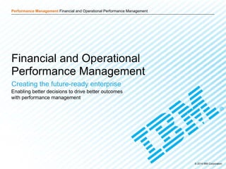 © 2014 IBM Corporation 1
Performance Management Financial and Operational Performance Management
Click to edit Master title style
Performance Management Financial and Operational Performance Management
© 2014 IBM Corporation
Financial and Operational
Performance Management
Creating the future-ready enterprise
Enabling better decisions to drive better outcomes
with performance management
 