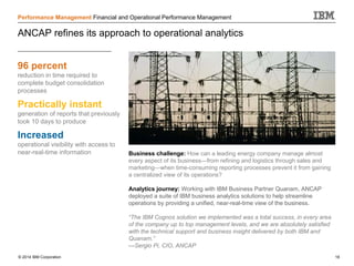 © 2014 IBM Corporation 18
Performance Management Financial and Operational Performance Management
ANCAP refines its approach to operational analytics
96 percent
reduction in time required to
complete budget consolidation
processes
Practically instant
generation of reports that previously
took 10 days to produce
Increased
operational visibility with access to
near-real-time information Business challenge: How can a leading energy company manage almost
every aspect of its business—from refining and logistics through sales and
marketing—when time-consuming reporting processes prevent it from gaining
a centralized view of its operations?
Analytics journey: Working with IBM Business Partner Quanam, ANCAP
deployed a suite of IBM business analytics solutions to help streamline
operations by providing a unified, near-real-time view of the business.
“The IBM Cognos solution we implemented was a total success, in every area
of the company up to top management levels, and we are absolutely satisfied
with the technical support and business insight delivered by both IBM and
Quanam.”
—Sergio Pi, CIO, ANCAP
 