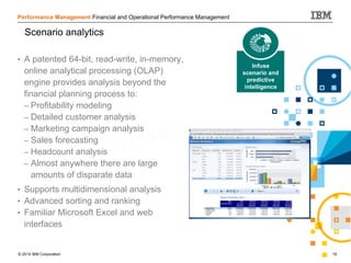 © 2014 IBM Corporation 19
Performance Management Financial and Operational Performance Management
• A patented 64-bit, read-write, in-memory,
online analytical processing (OLAP)
engine provides analysis beyond the
financial planning process to:
– Profitability modeling
– Detailed customer analysis
– Marketing campaign analysis
– Sales forecasting
– Headcount analysis
– Almost anywhere there are large
amounts of disparate data
• Supports multidimensional analysis
• Advanced sorting and ranking
• Familiar Microsoft Excel and web
interfaces
Scenario analytics
Infuse
scenario and
predictive
intelligence
 