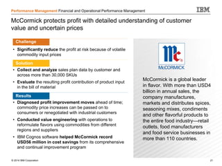 © 2014 IBM Corporation 21
Performance Management Financial and Operational Performance Management
McCormick protects profit with detailed understanding of customer
value and uncertain prices
Challenge
• Significantly reduce the profit at risk because of volatile
commodity input prices
• Solution
• Collect and analyze sales plan data by customer and
across more than 30,000 SKUs
• Evaluate the resulting profit contribution of product input
in the bill of material
• Results
• Diagnosed profit improvement moves ahead of time;
commodity price increases can be passed on to
consumers or renegotiated with industrial customers
• Conducted value engineering with operations to
reformulate flavors using commodities from different
regions and suppliers
• IBM Cognos software helped McCormick record
USD56 million in cost savings from its comprehensive
and continual improvement program
McCormick is a global leader
in flavor. With more than USD4
billion in annual sales, the
company manufactures,
markets and distributes spices,
seasoning mixes, condiments
and other flavorful products to
the entire food industry—retail
outlets, food manufacturers
and food service businesses in
more than 110 countries.
Challenge
Solution
Results
 