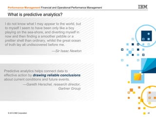 © 2014 IBM Corporation 22
Performance Management Financial and Operational Performance Management
What is predictive analytics?
Predictive analytics helps connect data to
effective action by drawing reliable conclusions
about current conditions and future events.
—Gareth Herschel, research director,
Gartner Group
I do not know what I may appear to the world, but
to myself I seem to have been only like a boy
playing on the sea-shore, and diverting myself in
now and then finding a smoother pebble or a
prettier shell than ordinary, whilst the great ocean
of truth lay all undiscovered before me.
—Sir Isaac Newton
 