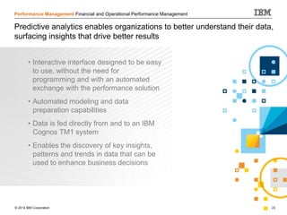 © 2014 IBM Corporation 23
Performance Management Financial and Operational Performance Management
Predictive analytics enables organizations to better understand their data,
surfacing insights that drive better results
• Interactive interface designed to be easy
to use, without the need for
programming and with an automated
exchange with the performance solution
• Automated modeling and data
preparation capabilities
• Data is fed directly from and to an IBM
Cognos TM1 system
• Enables the discovery of key insights,
patterns and trends in data that can be
used to enhance business decisions
 