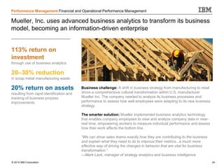 © 2014 IBM Corporation 24
Performance Management Financial and Operational Performance Management
Mueller, Inc. uses advanced business analytics to transform its business
model, becoming an information-driven enterprise
Business challenge: A shift in business strategy from manufacturing to retail
drove a comprehensive cultural transformation within U.S. manufacturer
Mueller Inc. The company needed to analyze its business processes and
performance to assess how well employees were adapting to its new business
strategy.
The smarter solution: Mueller implemented business analytics technology
that enables company employees to view and analyze company data in near-
real time, empowering workers to measure individual performance and assess
how their work affects the bottom line.
“We can show sales teams exactly how they are contributing to the business
and explain what they need to do to improve their metrics...a much more
effective way of driving the changes in behavior that are vital for business
transformation.”
—Mark Lack, manager of strategy analytics and business intelligence
20–30% reduction
in scrap metal manufacturing waste
20% return on assets
resulting from rapid identification and
tracking of business process
improvements
113% return on
investment
through use of business analytics
 